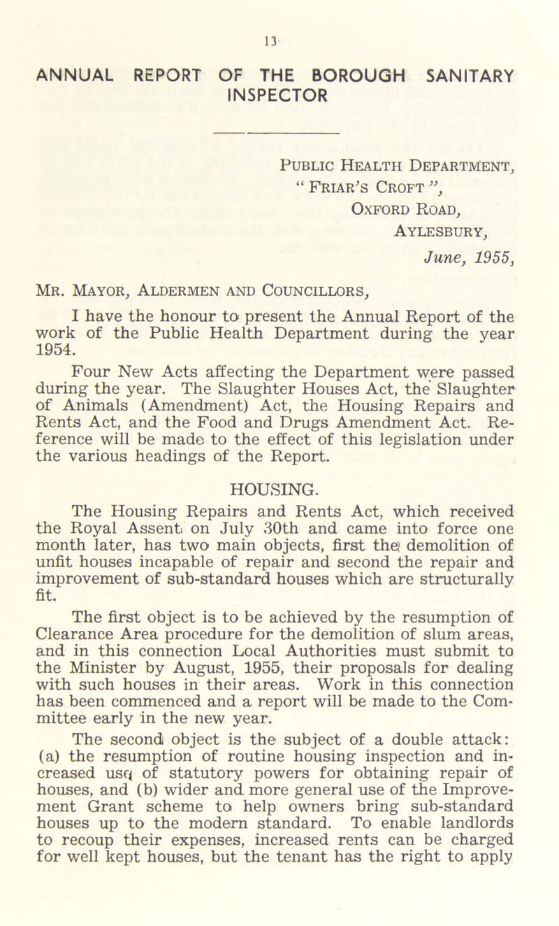 ANNUAL REPORT OF THE BOROUGH SANITARY INSPECTOR Public Health Department, “ Friar's Croft ”, Oxford Road, Aylesbury, June, 1955, Mr. Mayor, Aldermen and Councillors, I have the honour to present the Annual Report of the work of the Public Health Department during the year 1954. Four New Acts affecting the Department were passed during the year. The Slaughter Houses Act, the Slaughter of Animals (Amendment) Act, the Housing Repairs and Rents Act, and the Food and Drugs Amendment Act. Re- ference will be made to the effect of this legislation under the various headings of the Report. HOUSING. The Housing Repairs and Rents Act, which received the Royal Assent on July 30th and came into force one month later, has two main objects, first the demolition of unfit houses incapable of repair and second the repair and improvement of sub-standard houses which are structurally fit. The first object is to be achieved by the resumption of Clearance Area procedure for the demolition of slum areas, and in this connection Local Authorities must submit to the Minister by August, 1955, their proposals for dealing with such houses in their areas. Work in this connection has been commenced and a report will be made to the Com- mittee early in the new year. The second object is the subject of a double attack: (a) the resumption of routine housing inspection and in- creased usq of statutory powers for obtaining repair of houses, and (b) wider and more general use of the Improve- ment Grant scheme to help owners bring sub-standard houses up to the modern standard. To enable landlords to recoup their expenses, increased rents can be charged for well kept houses, but the tenant has the right to apply