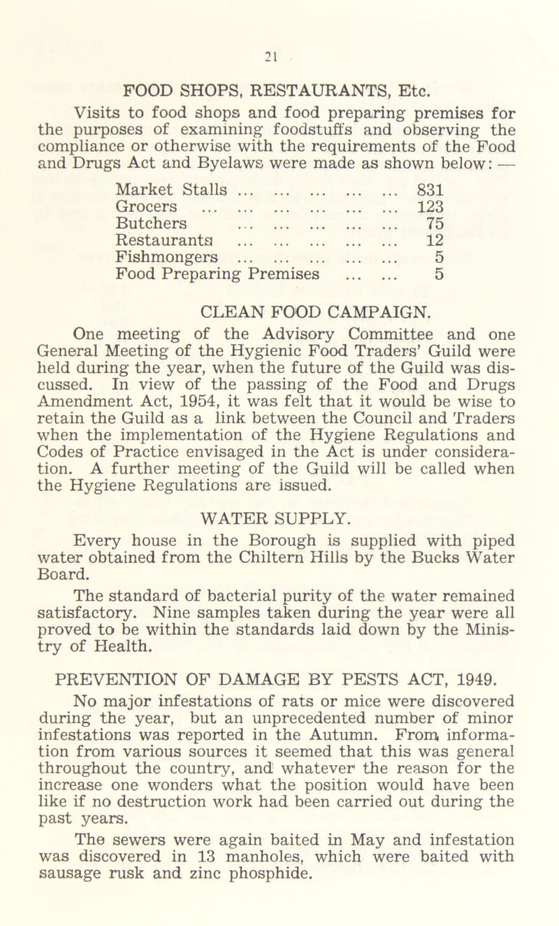 FOOD SHOPS, RESTAURANTS, Etc. Visits to food shops and food preparing premises for the purposes of examining foodstuffs and observing the compliance or otherwise with the requirements of the Food and Drugs Act and Byelaws were made as shown below: — Market Stalls 831 Grocers 123 Butchers 75 Restaurants 12 Fishmongers 5 Food Preparing Premises 5 CLEAN FOOD CAMPAIGN. One meeting of the Advisory Committee and one General Meeting of the Hygienic Food Traders’ Guild were held during the year, when the future of the Guild was dis- cussed. In view of the passing of the Food and Drugs Amendment Act, 1954, it was felt that it would be wise to retain the Guild as a link between the Council and Traders when the implementation of the Hygiene Regulations and Codes of Practice envisaged in the Act is under considera- tion. A further meeting of the Guild will be called when the Hygiene Regulations are issued. WATER SUPPLY. Every house in the Borough is supplied with piped water obtained from the Chiltern Hills by the Bucks Water Board. The standard of bacterial purity of the water remained satisfactory. Nine samples taken during the year were all proved to be within the standards laid down by the Minis- try of Health. PREVENTION OF DAMAGE BY PESTS ACT, 1949. No major infestations of rats or mice were discovered during the year, but an unprecedented number of minor infestations was reported in the Autumn. From informa- tion from various sources it seemed that this was general throughout the country, and whatever the reason for the increase one wonders what the position would have been like if no destruction work had been carried out during the past years. The sewers were again baited in May and infestation was discovered in 13 manholes, which were baited with sausage rusk and zinc phosphide.