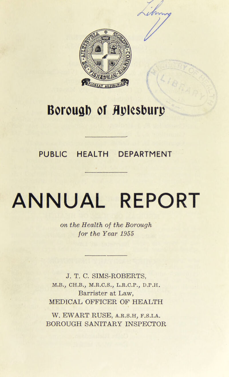 Borough of flptesburp PUBLIC HEALTH DEPARTMENT ANNUAL REPORT on the Health of the Borough for the Year 1955 J. T. C. SIMS-ROBERTS, M.B., CH.BV M.R.C.S., L.R.C.P., D.P.H. Barrister at Law, MEDICAL OFFICER OF HEALTH W. EWART RUSE, a.r.s.h, f.s.i.a. BOROUGH SANITARY INSPECTOR