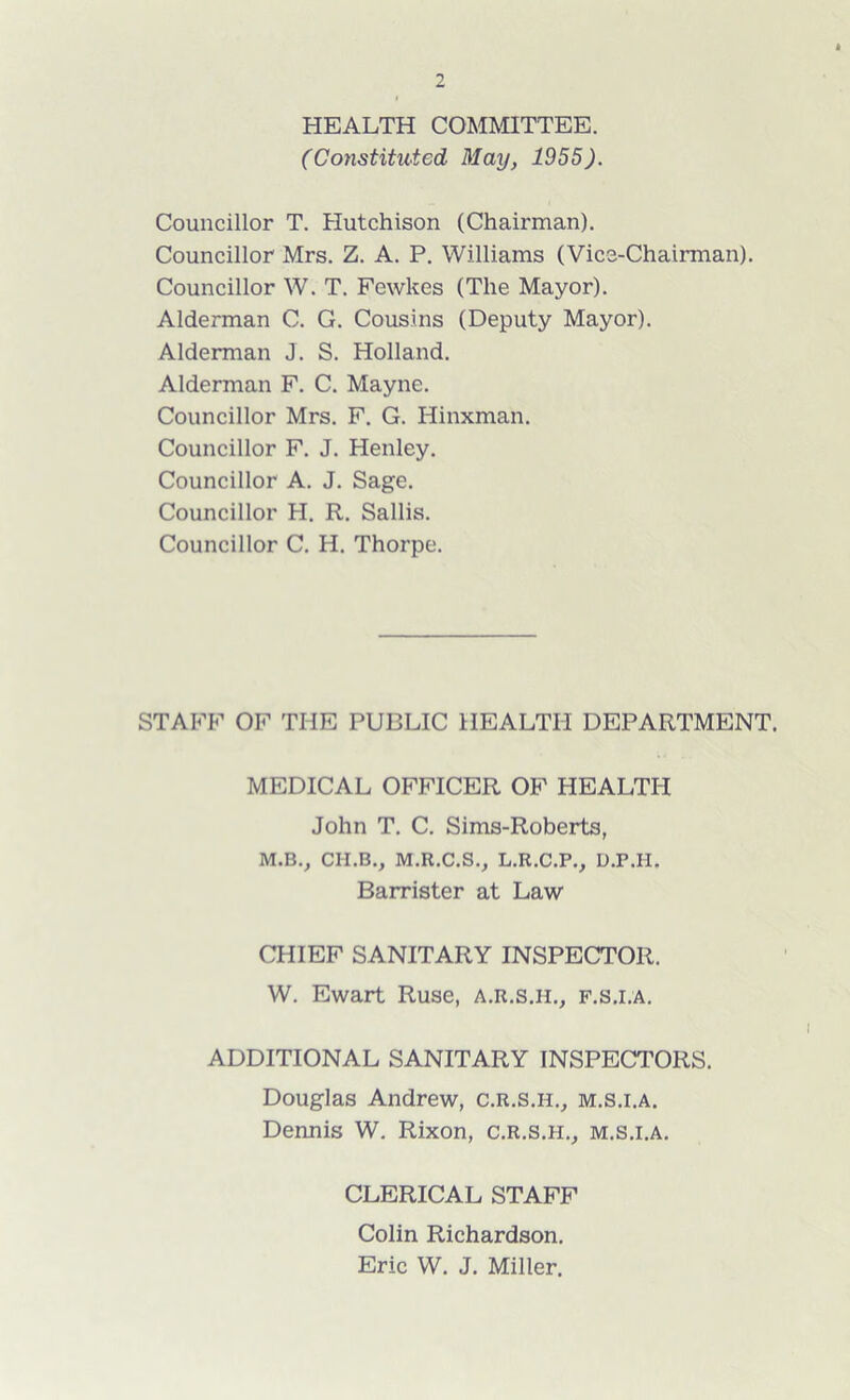 HEALTH COMMITTEE. (Constituted May, 1955). Councillor T. Hutchison (Chairman). Councillor Mrs. Z. A. P. Williams (Vice-Chairman). Councillor W. T. Fewkes (The Mayor). Alderman C. G. Cousins (Deputy Mayor). Alderman J. S. Holland. Alderman F. C. Mayne. Councillor Mrs. F. G. Hinxman. Councillor F. J. Henley. Councillor A. J. Sage. Councillor H. R. Sallis. Councillor C. H. Thorpe. STAFF OF THE PUBLIC HEALTH DEPARTMENT. MEDICAL OFFICER OF HEALTH John T. C. Sims-Roberts, M.B., CII.B., M.R.C.S., L.R.C.P., D.P.H. Barrister at Law CHIEF SANITARY INSPECTOR. W. Ewart Ruse, a.r.s.h., f.s.i.a. ADDITIONAL SANITARY INSPECTORS. Douglas Andrew, c.r.s.h., m.s.i.a. Dennis W. Rixon, c.r.s.h., m.s.i.a. CLERICAL STAFF Colin Richardson. Eric W. J. Miller.