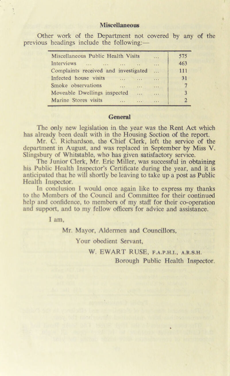 Miscellaneous Other work of the Department not covered by any of the previous headings include the following:— Miscellaneous Public Health Visits 575 Interviews 463 Complaints received and investigated 111 Infected house visits 31 Smoke observations 7 Moveable Dwellings inspected 3 Marine Stores visits 2 General The only new legislation in the year was the Rent Act which has already been dealt with in the Housing Section of the report. Mr. C. Richardson, the Chief Clerk, left the service of the department in August, and was replaced in September by Miss V. Slingsbury of Whitstable. who has given satisfactory service. The Junior Clerk, Mr. Eric Miller, was successful in obtaining his Public Health Inspector’s Certificate during the year, and it is anticipated that he will shortly be leaving to take up a post as Public Health Inspector. In conclusion I would once again like to express my thanks to the Members of the Council and Committee for their continued help and confidence, to members of my staff for their co-operation and support, and to my fellow officers for advice and assistance. I am, Mr. Mayor, Aldermen and Councillors, Your obedient Servant, W. EWART RUSE, f.a.p.h.i., a.r.s.h. Borough Public Health Inspector.