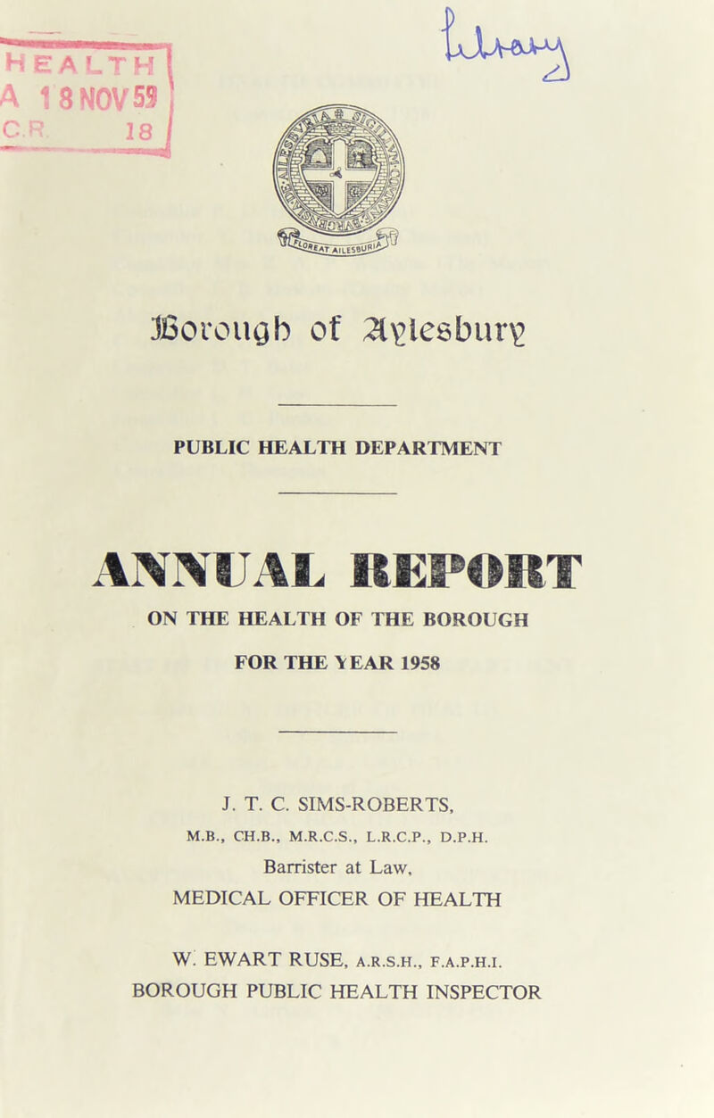 jJU-eaM A 18 NOV 59 CR 18 JSovougb of ;a\>lesbur\> PUBLIC HEALTH DEPARTMENT ANNUAL REPORT ON THE HEALTH OF THE BOROUGH FOR THE YEAR 1958 J. T. C. SIMS-ROBERTS, M.B., CH.B., M.R.C.S., L.R.C.P., D.P.H. Barrister at Law, MEDICAL OFFICER OF HEALTH W. EWART RUSE, a.r.s.h., f.a.p.h.i. BOROUGH PUBLIC HEALTH INSPECTOR