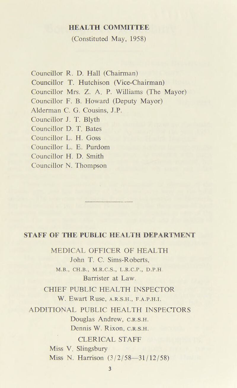 HEALTH COMMITTEE (Constituted May, 1958) Councillor R. D. Hall (Chairman) Councillor T. Hutchison (Vice-Chairman) Councillor Mrs. Z. A. P. Williams (The Mayor) Councillor F. B. Howard (Deputy Mayor) Alderman C. G. Cousins, J.P. Councillor J. T. Blyth Councillor D. T. Bates Councillor L. H. Goss Councillor L. E. Purdom Councillor H. D. Smith Councillor N. Thompson STAFF OF THE PUBLIC HEALTH DEPARTMENT MEDICAL OFFICER OF HEALTH John T. C. Sims-Roberts, M.B.. CH.B., M.R.C.S., L.R.C.P., D.P.H Barrister at Law. CHIEF PUBLIC HEALTH INSPECTOR W. Ewart Ruse, a.r.s.h., f.a.p.h.i. ADDITIONAL PUBLIC HEALTH INSPECTORS Douglas Andrew, c.r.s.h. Dennis W. Rixon. c.r.s.h. CLERICAL STAFF Miss V. Slingsbury Miss N. Harrison (3/2/58—31/12/58)