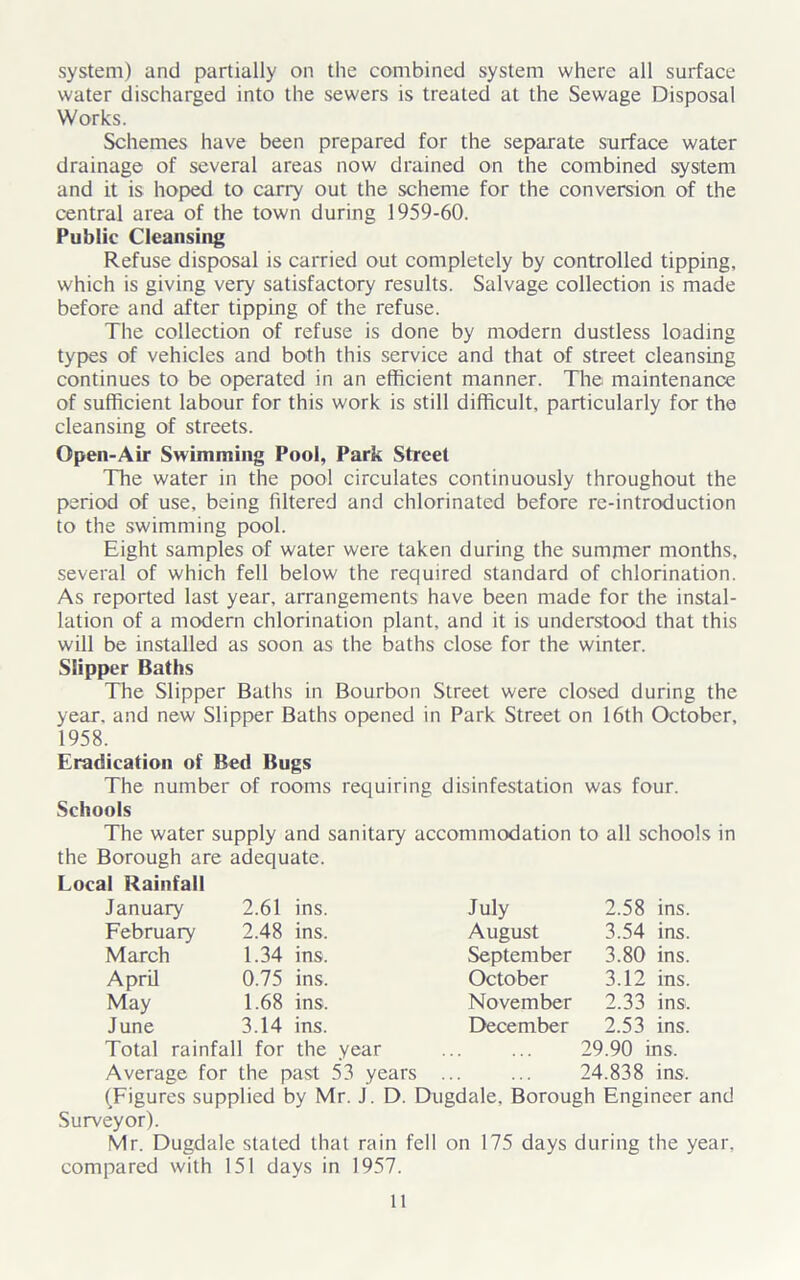 water discharged into the sewers is treated at the Sewage Disposal Works. Schemes have been prepared for the separate surface water drainage of several areas now drained on the combined system and it is hoped to carry out the scheme for the conversion of the central area of the town during 1959-60. Public Cleansing Refuse disposal is carried out completely by controlled tipping, which is giving very satisfactory results. Salvage collection is made before and after tipping of the refuse. The collection of refuse is done by modern dustless loading types of vehicles and both this service and that of street cleansing continues to be operated in an efficient manner. The maintenance of sufficient labour for this work is still difficult, particularly for the cleansing of streets. Open-Air Swimming Pool, Park Street The water in the pool circulates continuously throughout the period of use, being filtered and chlorinated before re-introduction to the swimming pool. Eight samples of water were taken during the summer months, several of which fell below the required standard of chlorination. As reported last year, arrangements have been made for the instal- lation of a modern chlorination plant, and it is understood that this will be installed as soon as the baths close for the winter. Slipper Baths The Slipper Baths in Bourbon Street were closed during the year, and new Slipper Baths opened in Park Street on 16th October, 1958. Eradication of Bed Bugs The number of rooms requiring disinfestation was four. Schools The water supply and sanitary accommodation to all schools in the Borough are adequate. Local Rainfall January 2.61 ins. July 2.58 ins. February 2.48 ins. August 3.54 ins. March 1.34 ins. September 3.80 ins. April 0.75 ins. October 3.12 ins. May 1.68 ins. November 2.33 ins. June 3.14 ins. December 2.53 ins. Total rainfall for the year ... ... 29.90 iris. Average for the past 53 years ... ... 24.838 ins. (Figures supplied by Mr. J. D. Dugdale. Borough Engineer and Surveyor). Mr. Dugdale stated that rain fell on 175 days during the year, compared with 151 days in 1957. 11