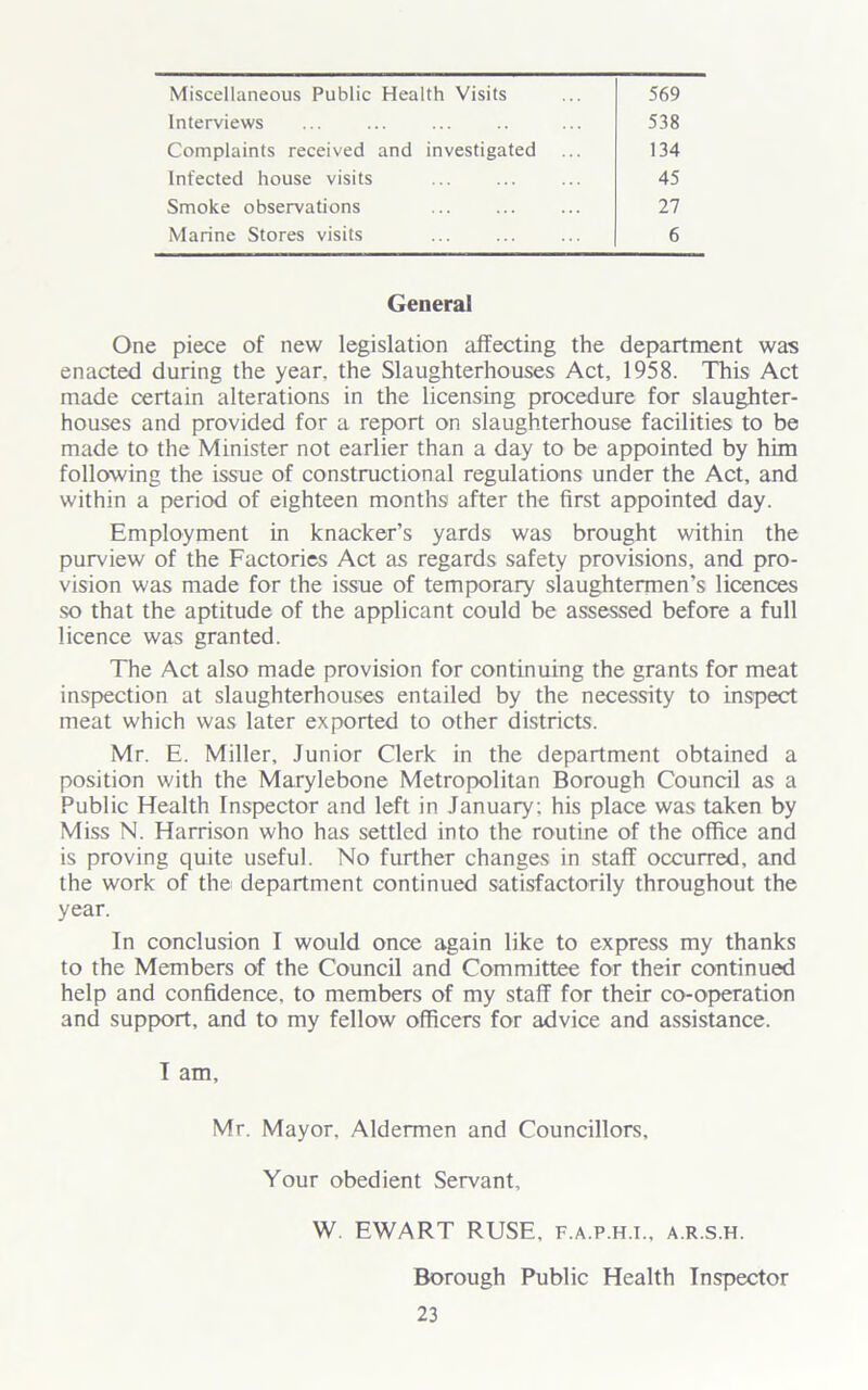 Miscellaneous Public Health Visits Interviews Complaints received and investigated 569 538 134 45 27 6 Infected house visits Smoke observations Marine Stores visits General One piece of new legislation affecting the department was enacted during the year, the Slaughterhouses Act, 1958. This Act made certain alterations in the licensing procedure for slaughter- houses and provided for a report on slaughterhouse facilities to be made to the Minister not earlier than a day to be appointed by him following the issue of constructional regulations under the Act, and within a period of eighteen months after the first appointed day. Employment in knacker’s yards was brought within the purview of the Factories Act as regards safety provisions, and pro- vision was made for the issue of temporary slaughtermen’s licences so that the aptitude of the applicant could be assessed before a full licence was granted. The Act also made provision for continuing the grants for meat inspection at slaughterhouses entailed by the necessity to inspect meat which was later exported to other districts. Mr. E. Miller, Junior Clerk in the department obtained a position with the Marylebone Metropolitan Borough Council as a Public Health Inspector and left in January; his place was taken by Miss N. Harrison who has settled into the routine of the office and is proving quite useful. No further changes in staff occurred, and the work of the department continued satisfactorily throughout the year. In conclusion I would once again like to express my thanks to the Members of the Council and Committee for their continued help and confidence, to members of my staff for their co-operation and support, and to my fellow officers for advice and assistance. I am, Mr. Mayor, Aldermen and Councillors, Your obedient Servant, W. EWART RUSE, f.a.p.h.t., a.r.s.h. Borough Public Health Inspector