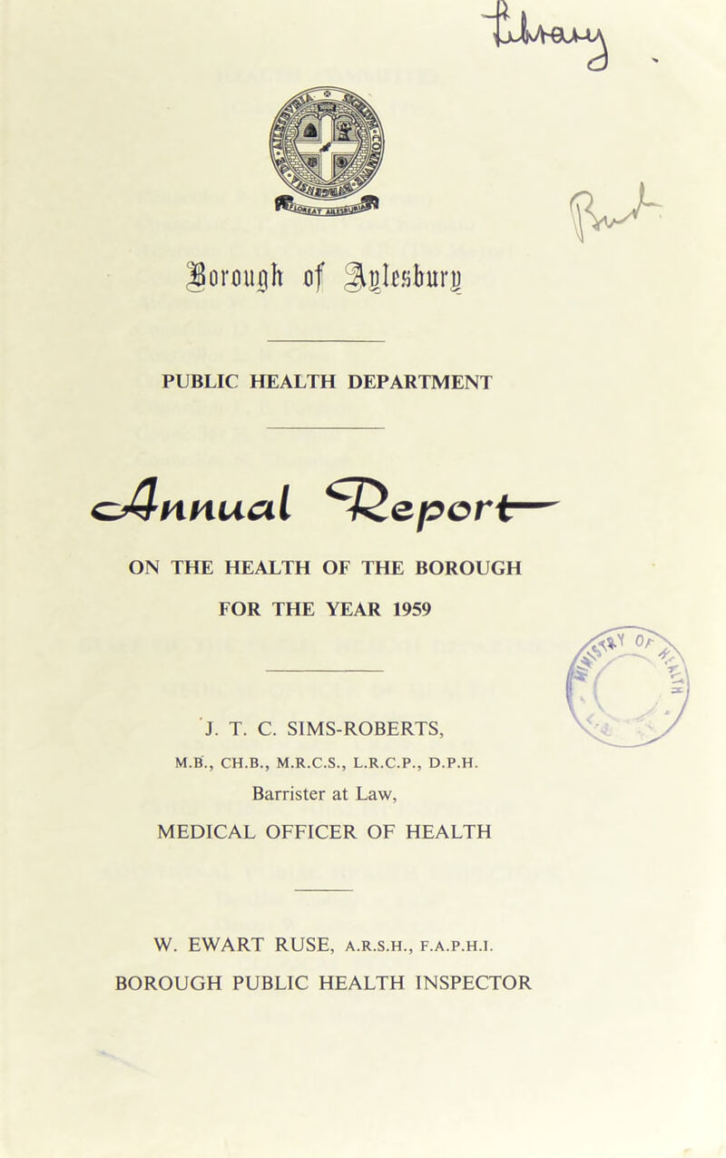 fj- loroujgh of PUBLIC HEALTH DEPARTMENT ON THE HEALTH OF THE BOROUGH FOR THE YEAR 1959 J. T. C. SIMS-ROBERTS, M.B., CH.B., M.R.C.S., L.R.C.P., D.P.H. Barrister at Law, MEDICAL OFFICER OF HEALTH W. EWART RUSE, a.r.s.h., f.a.p.h.i. BOROUGH PUBLIC HEALTH INSPECTOR
