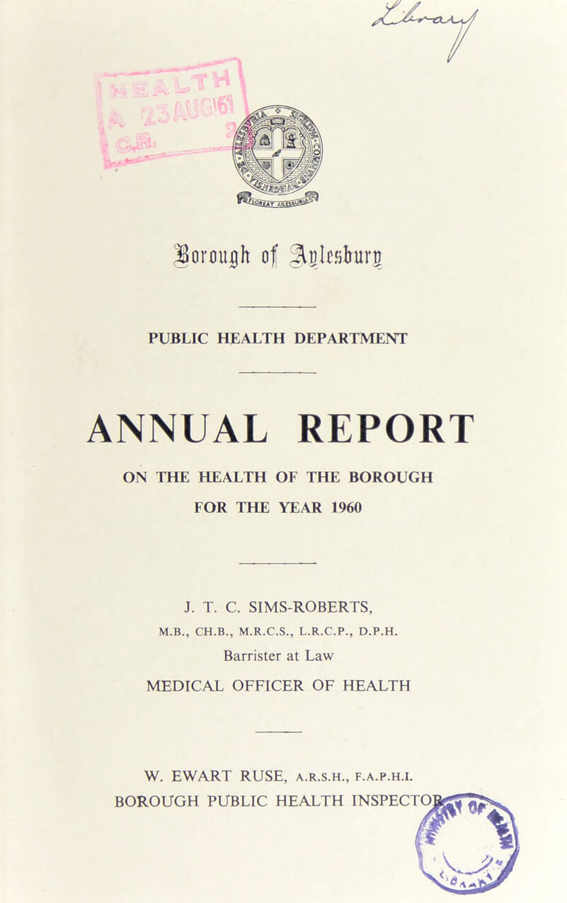 Uormtuh of ^glfslrarg PUBLIC HEALTH DEPARTMENT ANNUAL REPORT ON THE HEALTH OF THE BOROUGH FOR THE YEAR 1960 J. T. C. SIMS-ROBERTS, M.B., CH.B., M.R.C.S., L.R.C.P., D.P.H. Barrister at Law MEDICAL OFFICER OF HEALTH W. EWART RUSE, a.r.s.h., f.a.p.h.i.