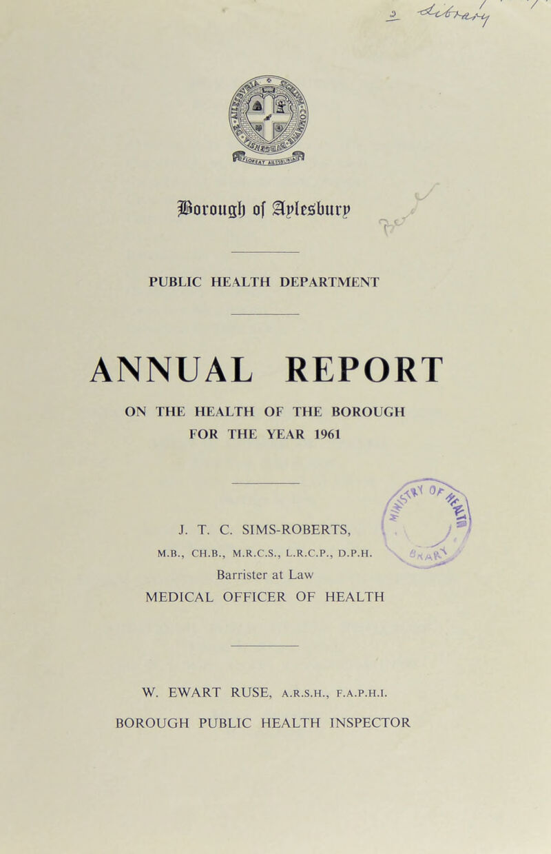 porous!) of SUpfeSburp r* ( v PUBLIC HEALTH DEPARTMENT ANNUAL REPORT ON THE HEALTH OF THE BOROUGH FOR THE YEAR 1961 J. T. C. SIMS-ROBERTS, M.B., CH.B., M.R.C.S., L.R.C.P., D.P.H. Barrister at Law MEDICAL OFFICER OF HEALTH W. EWART RUSE, a.r.s.h., f.a.p.h.i. BOROUGH PUBLIC HEALTH INSPECTOR