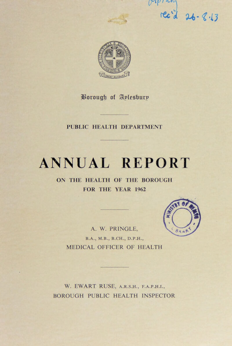 •fiSu.r^ag'iS! iHorougfj of glplesburp PUBLIC HEALTH DEPARTMENT ANNUAL REPORT ON THE HEALTH OF THE BOROUGH FOR THE YEAR 1962 A. W. PRINGLE, B.A., M.B., B.CH., D.P.H., MEDICAL OFFICER OF HEALTH W. EWART RUSE, a.r.s.h., f.a.p.h.i., BOROUGH PUBLIC HEALTH INSPECTOR