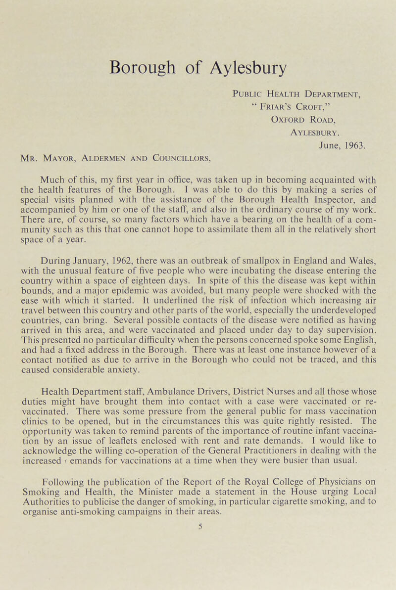 Borough of Aylesbury Mr. Mayor, Aldermen and Councillors, Public Health Department, “ Friar’s Croft,” Oxford Road, Aylesbury. June, 1963. Much of this, my first year in office, was taken up in becoming acquainted with the health features of the Borough. 1 was able to do this by making a series of special visits planned with the assistance of the Borough Health Inspector, and accompanied by him or one of the staff, and also in the ordinary course of my work. There are, of course, so many factors which have a bearing on the health of a com- munity such as this that one cannot hope to assimilate them all in the relatively short space of a year. During January, 1962, there was an outbreak of smallpox in England and Wales, with the unusual feature of five people who were incubating the disease entering the country within a space of eighteen days. In spite of this the disease was kept within bounds, and a major epidemic was avoided, but many people were shocked with the ease with which it started. It underlined the risk of infection which increasing air travel between this country and other parts of the world, especially the underdeveloped countries, can bring. Several possible contacts of the disease were notified as having arrived in this area, and were vaccinated and placed under day to day supervision. This presented no particular difficulty when the persons concerned spoke some English, and had a fixed address in the Borough. There was at least one instance however of a contact notified as due to arrive in the Borough who could not be traced, and this caused considerable anxiety. Health Department staff, Ambulance Drivers, District Nurses and all those whose duties might have brought them into contact with a case were vaccinated or re- vaccinated. There was some pressure from the general public for mass vaccination clinics to be opened, but in the circumstances this was quite rightly resisted. The opportunity was taken to remind parents of the importance of routine infant vaccina- tion by an issue of leaflets enclosed with rent and rate demands. I would like to acknowledge the willing co-operation of the General Practitioners in dealing with the increased < emands for vaccinations at a time when they were busier than usual. Following the publication of the Report of the Royal College of Physicians on Smoking and Health, the Minister made a statement in the House urging Local Authorities to publicise the danger of smoking, in particular cigarette smoking, and to organise anti-smoking campaigns in their areas.