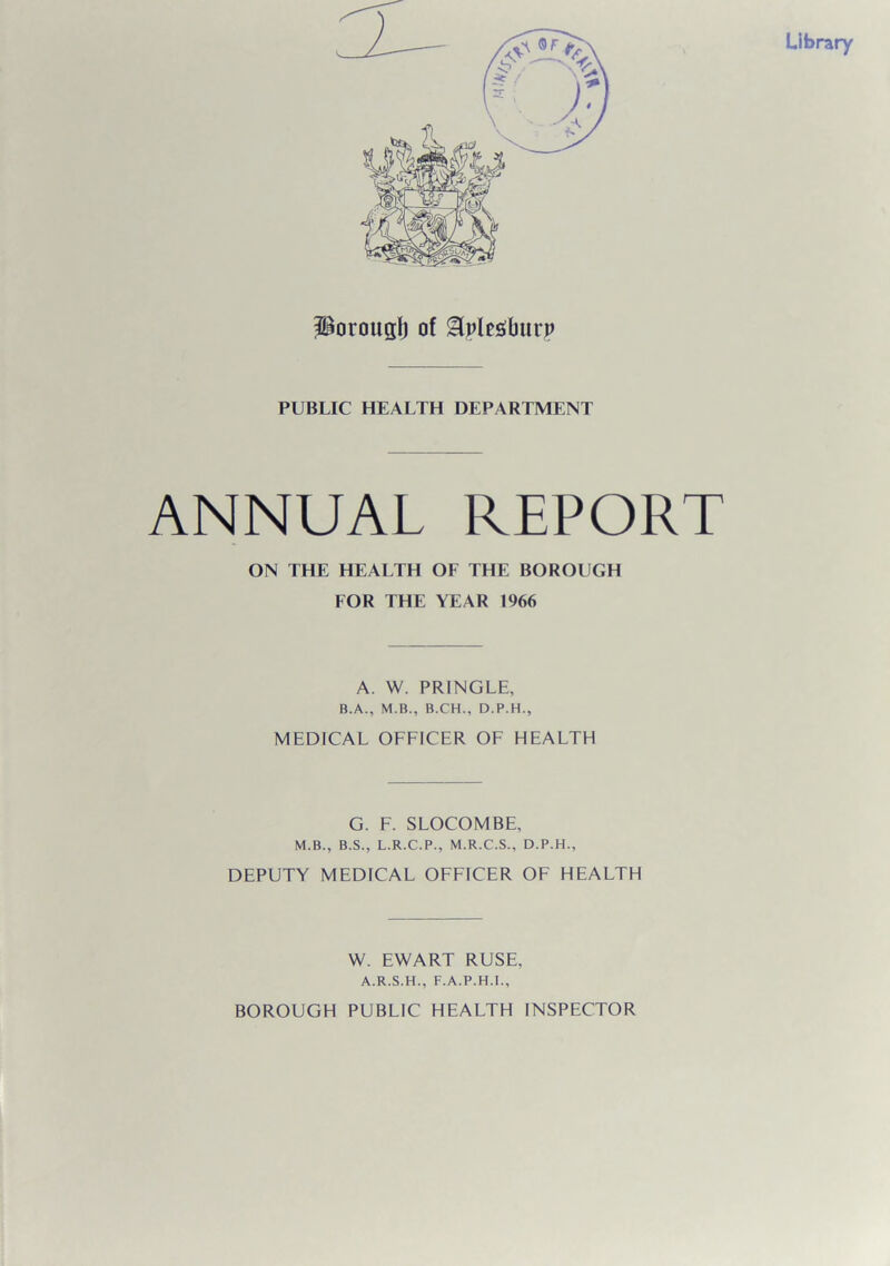 porougl) of &plegburp PUBLIC HEALTH DEPARTMENT ANNUAL REPORT ON THE HEALTH OF THE BOROUGH FOR THE YEAR 1966 A. W. PRINGLE, B.A., M.B., B.CH., D.P.H., MEDICAL OFFICER OF HEALTH G. F. SLOCOMBE, M.B., B.S., L.R.C.P., M.R.C.S., D.P.H., DEPUTY MEDICAL OFFICER OF HEALTH W. EWART RUSE, A.R.S.H., F.A.P.H.I., BOROUGH PUBLIC HEALTH INSPECTOR