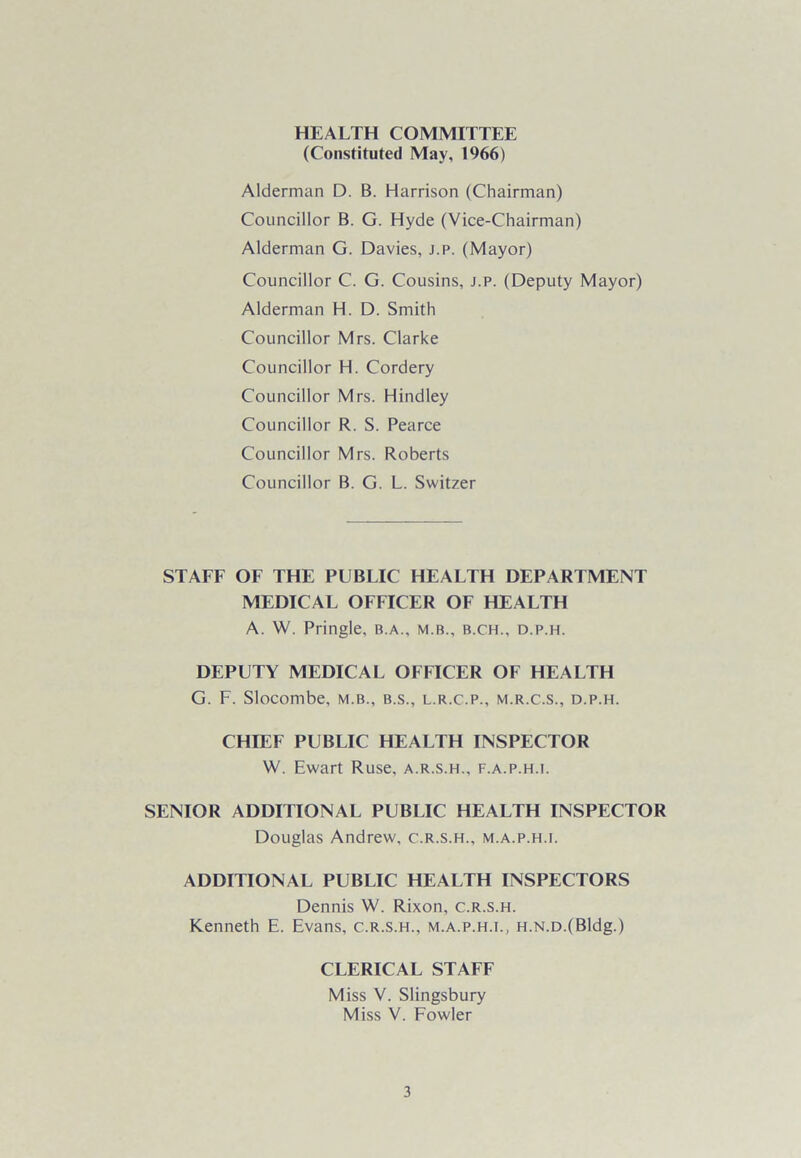 HEALTH COMMITTEE (Constituted May, 1966) Alderman D. B. Harrison (Chairman) Councillor B. G. Hyde (Vice-Chairman) Alderman G. Davies, j.p. (Mayor) Councillor C. G. Cousins, j.p. (Deputy Mayor) Alderman H. D. Smith Councillor Mrs. Clarke Councillor H. Cordery Councillor Mrs. Hindley Councillor R. S. Pearce Councillor Mrs. Roberts Councillor B. G. L. Switzer STAFF OF THE PUBLIC HEALTH DEPARTMENT MEDICAL OFFICER OF HEALTH A. W. Pringle, b.a., m.b., b.ch., d.p.h. DEPUTY MEDICAL OFFICER OF HEALTH G. F. Slocombe, m.b., b.s., l.r.c.p., m.r.c.s., d.p.h. CHIEF PUBLIC HEALTH INSPECTOR W. Ewart Ruse, a.r.s.h., f.a.p.h.i. SENIOR ADDITIONAL PUBLIC HEALTH INSPECTOR Douglas Andrew, c.r.s.h., m.a.p.h.i. ADDITIONAL PUBLIC HEALTH INSPECTORS Dennis W. Rixon, c.r.s.h. Kenneth E. Evans, c.r.s.h., m.a.p.h.i., H.N.D.(Bldg.) CLERICAL STAFF Miss V. Slingsbury Miss V. Fowler
