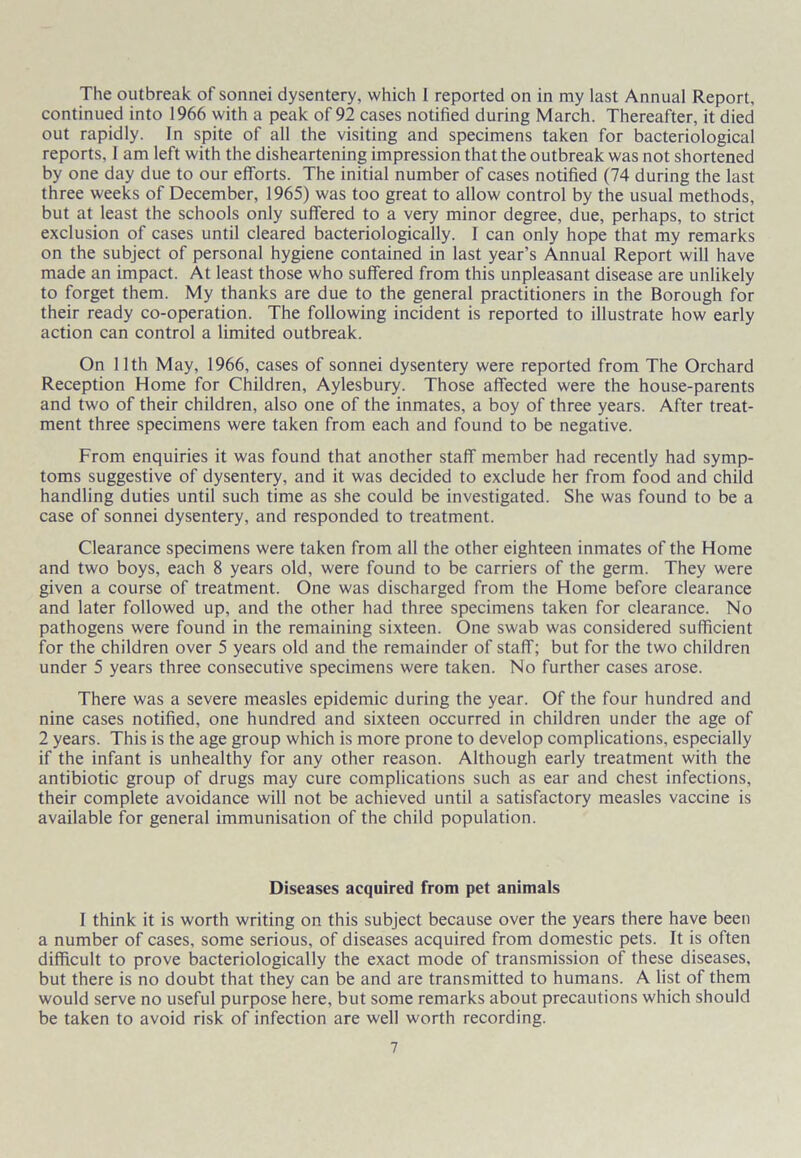 The outbreak of sonnei dysentery, which I reported on in my last Annual Report, continued into 1966 with a peak of 92 cases notified during March. Thereafter, it died out rapidly. In spite of all the visiting and specimens taken for bacteriological reports, 1 am left with the disheartening impression that the outbreak was not shortened by one day due to our efforts. The initial number of cases notified (74 during the last three weeks of December, 1965) was too great to allow control by the usual methods, but at least the schools only suffered to a very minor degree, due, perhaps, to strict exclusion of cases until cleared bacteriologically. I can only hope that my remarks on the subject of personal hygiene contained in last year’s Annual Report will have made an impact. At least those who suffered from this unpleasant disease are unlikely to forget them. My thanks are due to the general practitioners in the Borough for their ready co-operation. The following incident is reported to illustrate how early action can control a limited outbreak. On 11th May, 1966, cases of sonnei dysentery were reported from The Orchard Reception Home for Children, Aylesbury. Those affected were the house-parents and two of their children, also one of the inmates, a boy of three years. After treat- ment three specimens were taken from each and found to be negative. From enquiries it was found that another staff member had recently had symp- toms suggestive of dysentery, and it was decided to exclude her from food and child handling duties until such time as she could be investigated. She was found to be a case of sonnei dysentery, and responded to treatment. Clearance specimens were taken from all the other eighteen inmates of the Home and two boys, each 8 years old, were found to be carriers of the germ. They were given a course of treatment. One was discharged from the Home before clearance and later followed up, and the other had three specimens taken for clearance. No pathogens were found in the remaining sixteen. One swab was considered sufficient for the children over 5 years old and the remainder of staff; but for the two children under 5 years three consecutive specimens were taken. No further cases arose. There was a severe measles epidemic during the year. Of the four hundred and nine cases notified, one hundred and sixteen occurred in children under the age of 2 years. This is the age group which is more prone to develop complications, especially if the infant is unhealthy for any other reason. Although early treatment with the antibiotic group of drugs may cure complications such as ear and chest infections, their complete avoidance will not be achieved until a satisfactory measles vaccine is available for general immunisation of the child population. Diseases acquired from pet animals I think it is worth writing on this subject because over the years there have been a number of cases, some serious, of diseases acquired from domestic pets. It is often difficult to prove bacteriologically the exact mode of transmission of these diseases, but there is no doubt that they can be and are transmitted to humans. A list of them would serve no useful purpose here, but some remarks about precautions which should be taken to avoid risk of infection are well worth recording.