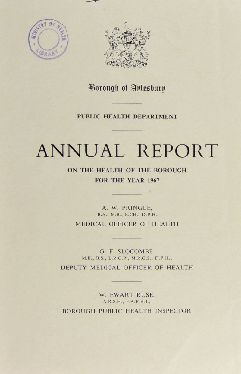 Porouglj of Slpfesburp PUBLIC HEALTH DEPARTMENT ANNUAL REPORT ON THE HEALTH OF THE BOROUGH FOR THE YEAR 1967 A. W. PRINGLE, B.A., M.B., B.CH., D.P.H., MEDICAL OFFICER OF HEALTH G. F. SLOCOMBE, M.B., B.S., L.R.C.P., M.R.C.S., D.P.H., DEPUTY MEDICAL OFFICER OF HEALTH W. EWART RUSE, A.R.S.H., F.A.P.H.I., BOROUGH PUBLIC HEALTH INSPECTOR