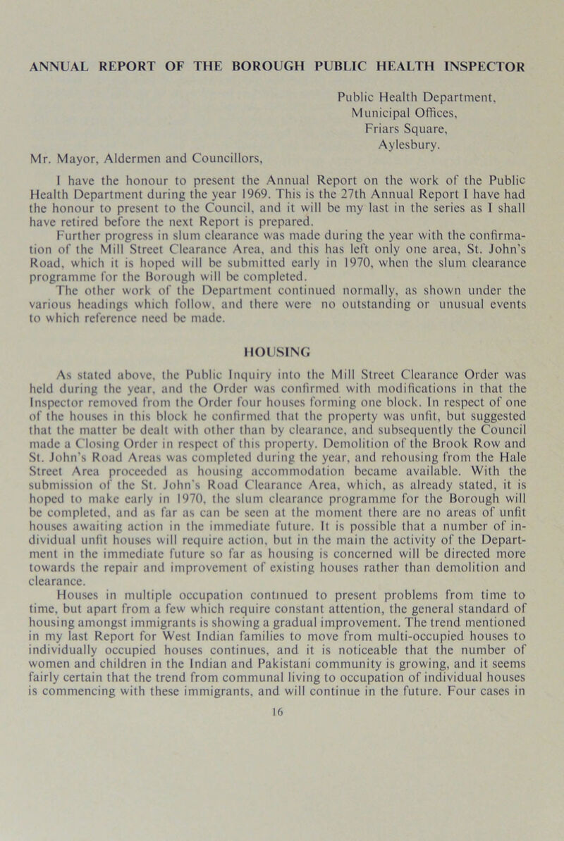 ANNUAL REPORT OF THE BOROUGH PUBLIC HEALTH INSPECTOR Mr. Mayor, Aldermen and Councillors, Public Health Department, Municipal Offices, Friars Square, Aylesbury. I have the honour to present the Annual Report on the work of the Public Health Department during the year 1969. This is the 27th Annual Report 1 have had the honour to present to the Council, and it will be my last in the series as 1 shall have retired before the next Report is prepared. Further progress in slum clearance was made during the year with the confirma- tion of the Mill Street Clearance Area, and this has left only one area, St. John's Road, which it is hoped will be submitted early in 1970, when the slum clearance programme for the Borough will be completed. The other work of the Department continued normally, as shown under the various headings which follow, and there were no outstanding or unusual events to which reference need be made. HOUSING As stated above, the Public Inquiry into the Mill Street Clearance Order was held during the year, and the Order was confirmed with modifications in that the Inspector removed from the Order four houses forming one block. In respect of one of the houses in this block he confirmed that the property was unfit, but suggested that the matter be dealt with other than by clearance, and subsequently the Council made a Closing Order in respect of this property. Demolition of the Brook Row and St. John's Road Areas was completed during the year, and rehousing from the Hale Street Area proceeded as housing accommodation became available. With the submission of the St. John's Road Clearance Area, which, as already stated, it is hoped to make early in 1970. the slum clearance programme for the Borough will be completed, and as far as can be seen at the moment there are no areas of unfit houses awaiting action in the immediate future. It is possible that a number of in- dividual unfit houses will require action, but in the main the activity of the Depart- ment in the immediate future so far as housing is concerned will be directed more towards the repair and improvement of existing houses rather than demolition and clearance. Houses in multiple occupation continued to present problems from time to time, but apart from a few which require constant attention, the general standard of housing amongst immigrants is showing a gradual improvement. The trend mentioned in my last Report for West Indian families to move from multi-occupied houses to individually occupied houses continues, and it is noticeable that the number of women and children in the Indian and Pakistani community is growing, and it seems fairly certain that the trend from communal living to occupation of individual houses is commencing with these immigrants, and will continue in the future. Four cases in