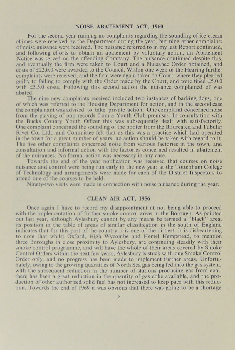 NOISE ABATEMENT ACT, 1960 For the second year running no complaints regarding the sounding of ice cream chimes were received by the Department during the year, but nine other complaints of noise nuisance were received. The nuisance referred to in my last Report continued, and following efforts to obtain an abatement by voluntary action, an Abatement Notice was served on the offending Company. The nuisance continued despite this, and eventually the firm were taken to Court and a Nuisance Order obtained, and costs of £22.0.0 were awarded to the Council. Within one week of the Hearing further complaints were received, and the firm were again taken to Court, where they pleaded guilty to failing to comply with the Order made by the Court, and were fined £5.0.0 with £5.5.0 costs. Following this second action the nuisance complained of was abated. The nine new complaints received included two instances of barking dogs, one of which was referred to the Housing Department for action, and in the second case the complainant was advised to take private action. One complaint concerned noise from the playing of pop records from a Youth Club premises. In consultation with the Bucks County Youth Officer this was subsequently dealt with satisfactorily. One complaint concerned the sounding of the hooter from the Bifurcated and Tubular Rivet Co. l td., and Committee felt that as this was a practice which had operated in the town for a great number of years, no action should be taken with regard to it. The five other complaints concerned noise from various factories in the town, and consultation and informal action with the factories concerned resulted in abatement of the nuisances. No formal action was necessary in any case. Towards the end of the year notification was received that courses on noise nuisance and control were being run early in the new year at the Tottenham College of Technology and arrangements were made for each of the District Inspectors to attend one of the courses to be held. Ninety-two visits were made in connection with noise nuisance during the year. CLEAN AIR ACT, 1956 Once again I have to record my disappointment at not being able to proceed with the implementation of further smoke control areas in the Borough. As pointed out last year, although Aylesbury cannot by any means be termed a “black” area, its position in the table of areas of similar classification in the south of England indicates that for this part of the country it is one of the dirtiest. It is disheartening to note that whilst Oxford, High Wycombe and Hcmel Hempstead, to mention three Boroughs in close proximity to Aylesbury, are continuing steadily with their smoke control programme, and will have the whole of their areas covered by Smoke Control Orders within the next few years, Aylesbury is stuck with one Smoke Control Order only, and no progress has been made to implement further areas. Unfortu- nately, owing to the growing quantities of North Sea gas being fed into the gas system, with the subsequent reduction in the number of stations producing gas from coal, there has been a great reduction in the quantity of gas coke available, and the pro- duction of other authorised solid fuel has not increased to keep pace with this reduc- tion. Towards the end of 1969 it was obvious that there was going to be a shortage