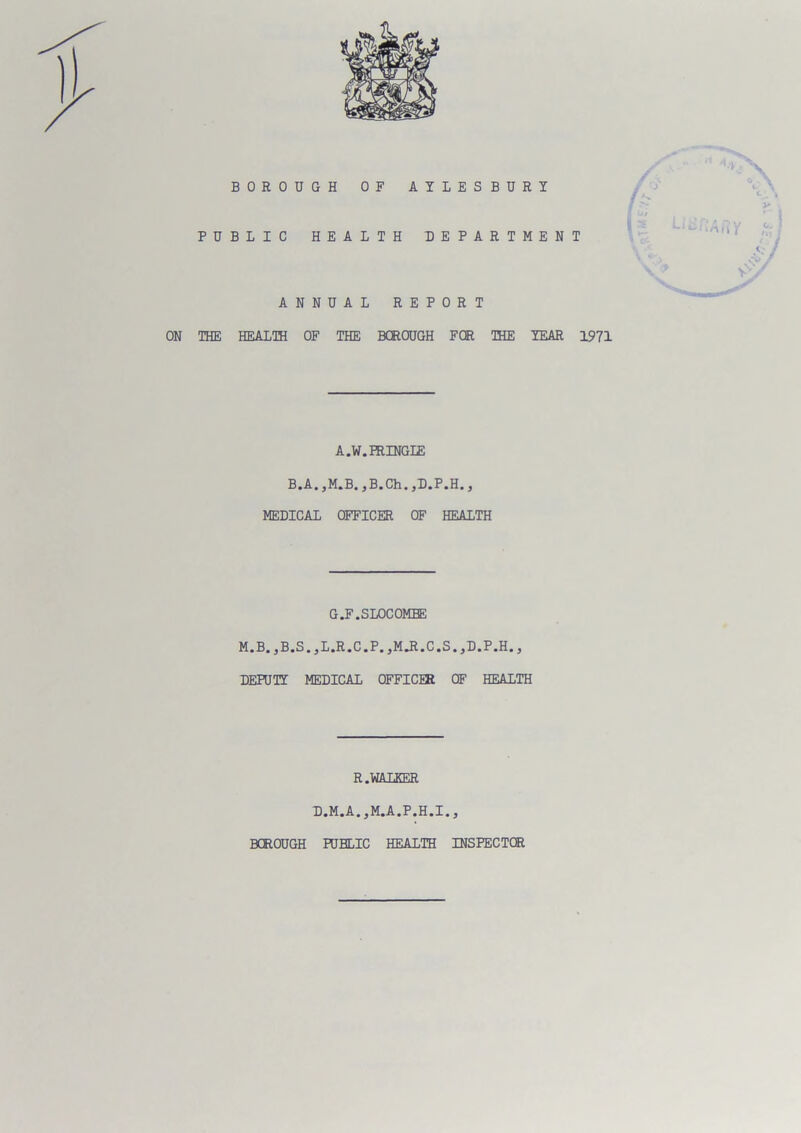 BOROUGH OF AYLESBURY PUBLIC HEALTH DEPARTMENT ANNUAL REPORT ON THE HEALTH OF THE BOROUGH FOR THE YEAR 1971 A.W.HUNGLE B.A.,M.B.,B.Ch.,D.P.H., MEDICAL OFFICER OF HEALTH G.F.SLOCOMEE M.B.,B.S.,L.R.C.P.,MJl.C.S.,D.P.H., DEPUTY MEDICAL OFFICUt OF HEALTH R.WALKER D.M.A.,M.A.P.H.I.3 BCROUGH PUBLIC HEALTH INSPECTOR