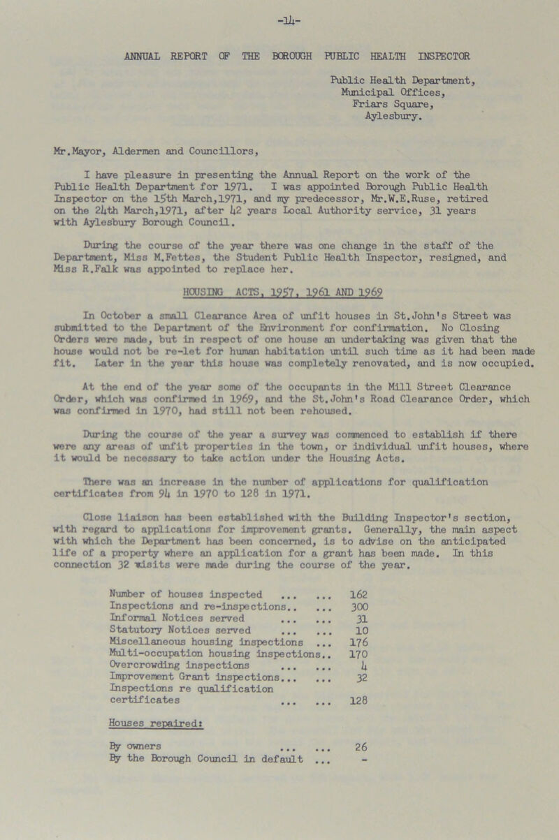 ANNUAL REPORT OF THE BOROUGH PUBLIC HEALTH INSPECTOR Public Health Department, Municipal Offices, Friars Square, Aylesbury. Mr.Mayor, Aldermen and Councillors, I have pleasure in presenting the Annual Report on the work of the Public Health Department for 1971. I was appointed Borough Public Health Inspector on the l5th March,1971, and my predecessor, Mr.W.E.Ruse, retired on the 2l*th March,1971, after 1*2 years Local Authority service, 31 years with Aylesbury Borough Council. During the course of the year there was one change in the staff of the Department, Miss M.Fettes, the Student Public Health Inspector, resigned, and Miss R.Falk was appointed to replace her. HOUSING ACTS, 1957. 1961 AND 1969 In October a small Clearance Area of unfit houses in St.John's Street was submitted to the Department of the Environment for confirmation. No Closing Orders were made, but in respect of one house an undertaking was given that the house would not be re-let for human habitation until such time as it had been made fit. Later In the year this house was completely renovated, and is now occupied. At the end of the year some of the occupants in the Mill Street Clearance Order, which was confirmed in 1969, and the St.John's Road Clearance Order, which was confirmed in 1970, had still not been rehoused. During the course of the year a survey was commenced to establish if there were any areas of unfit properties in the town, or individual unfit houses, where it would be necessary to take action under the Housing Acts. There was an increase in the number of applications for qualification certificates from 9U in 1970 to 128 in 1971. Close liaison has been established with the Building Inspector's section, with regard to applications for improvement grants. Generally, the main aspect with which the Department has been concerned, is to advise on the anticipated life of a property where an application for a grant has been made. In this connection 32 visits were made during the course of the year. Number of houses inspected 162 Inspections and re-inspections 300 Informal Notices served 31 Statutory Notices served 10 Miscellaneous housing inspections ... 176 Multi-occupation housing inspections.. 170 Overcrowding inspections 1* Improvement Grant inspections 32 Inspections re qualification certificates 128 Houses repaired* By owners 26 By the Borough Council in default ...