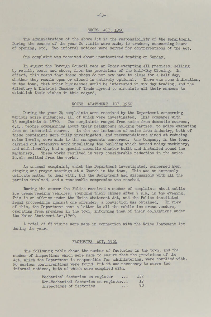 -23- SHOPS ACT, 1930 The administration of the above Act is the responsibility of the Department. During the course of the year 26 visits were made, to traders, concerning hours of opening, etc. Two informal notices were served for contraventions of the Act. One complaint was received about unauthorised trading on Sunday. In August the Borough Council made an Order exempting all premises, selling by retail, boots and shoes, from the provisions of the Half-Day Closing. In effect, this means that these shops do not now have to close for a half day, whether they remain open or closed is entirely optional. There was some indication, in the town, that other businesses would be interested in six day trading, and the Aylesbury & District Chamber of Trade agreed to circulate all their members to establish their wishes in this regard. NOISE ABATEMENT ACT, I960 During the year 2U complaints were received by the Department concerning various noise nuisances, all of which were investigated. This compares with 13 complaints in 1970. The complaints ranged from noise from domestic sources, e.g., people complaining about their neighbours holding parties, to noise emanating from an industrial source. In the two instances of noise from industry, both of these complaints were fully investigated, and recommendations aimed at reducing noise levels, were made to the managements concerned. One Company, in the town, carried out extensive work insulating the building which housed noisy machinery, and additionally, had a special acoustic chamber built and installed round the machinery. These works resulted in very considerable reduction in the noise levels emitted from the works. An unusual complaint, which the Department investigated, concerned hymn singing and prayer meetings at a Church in the town. This was an extremely delicate matter to deal with, but the Department had discussions with all the parties involved, and a reasonable compromise was reached. During the summer the Police received a number of complaints about mobile ice cream vending vehicles, sounding their chimes after 7 p.m. in the evening. This is an offence under the Noise Abatement Act, and the Police instituted legal proceedings against one offender, a conviction was obtained. In view of this, the Department sent a letter to all the mobile ice cream vendors, operating from premises in the town, informing them of their obligations under the Noise Abatement Act,I960. A total of 67 visits were made in connection with the Noise Abatement Act during the year. FACTORIES ACT, 1961 The following table shows the number of factories in the town, and the number of inspections which were made to ensure that the provisions of the Act, which the Department is responsible for administering, were complied with. No serious contraventions were found, but it was necessary to serve two informal notices, both of which were complied with. Mechanical factories on register ... 132 Non-Mechanical factories on register... 17 Inspections of factories ... 90