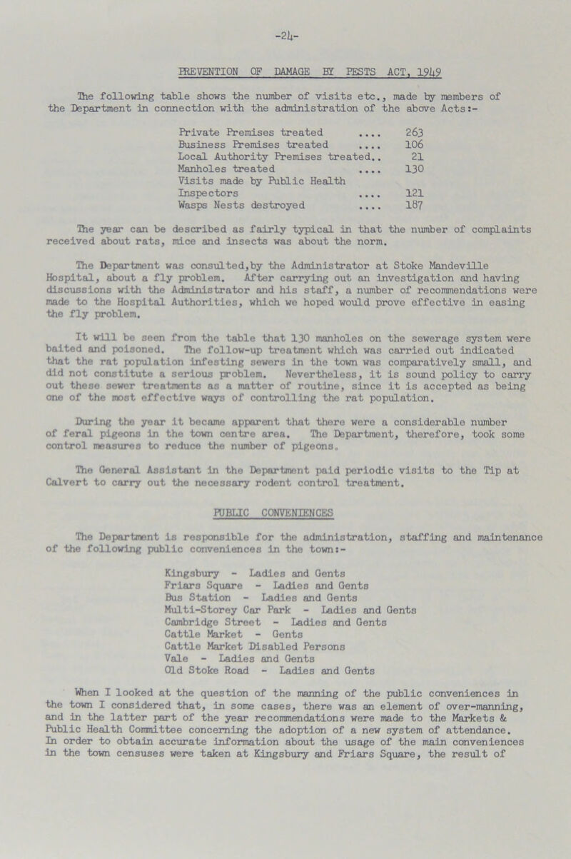 The following table shows the number of visits etc., made by members of the Department in connection with the administration of the above Acts:- Private Premises treated .... 263 Business Premises treated .... 106 Local Authority Premises treated.. 21 Manholes treated .... 130 Visits made by Public Health Inspectors .... 121 Wasps Nests destroyed .... Ib7 The year can be described as fairly typical in that the number of complaints received about rats, mice and insects was about the norm. The Department was consulted,by the Administrator at Stoke Mandeville Hospital, about a fly problem. After carrying out an investigation and having discussions with the Administrator and his staff, a number of recommendations were made to the Hospital Authorities, which we hoped would prove effective in easing the fly problem. It will be seen from the table that 130 manholes on the sewerage system were baited and poisoned. The follow-up treatment which was carried out indicated that the rat population infesting sewers in the town was comparatively small, and did not constitute a serious problem. Nevertheless, it is sound policy to carry out these sower treatments as a matter of routine, since it is accepted as being one of the most effective ways of controlling the rat population. During the year it became apparent that there were a considerable number of feral pigeons in the town centre area. The Department, therefore, took some control measures to reduce the number of pigeons. The General Assistant in the Department paid periodic visits to the Tip at Calvert to carry out the necessary rodent control treatment. PUBLIC CONVENIENCES The Department is responsible for the administration, staffing and maintenance of the following public conveniences in the town :- Kingsbury - Ladies and Gents Friars Square - Ladies and Gents Bus Station - Ladies and Gents Multi-Storey Car Park - Ladies and Gents Cambridge Street - Ladies and Gents Cattle Market - Gents Cattle Market Disabled Persons Vale - Ladies and Gents Old Stoke Road - Ladies and Gents When I looked at the question of the manning of the public conveniences in the town I considered that, in some cases, there was an element of over-manning, and in the latter part of the year recommendations were made to the Markets & Public Health Coranittee concerning the adoption of a new system of attendance. In order to obtain accurate information about the usage of the main conveniences in the town censuses were taken at Kingsbury and Friars Square, the result of