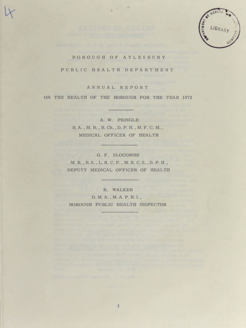 BOROUGH OF AYLESBURY PUBLIC HEALTH DEPARTMENT ANNUAL REPORT ON THE HEALTH OF THE BOROUGH FOR THE YEAR 1972 A. W. PRINGLE B. A. , M. B. , B. Ch. , D. P. H. , M. F. C. M., MEDICAL OFFICER OF HEALTH G. F. SLOCOMBE M. B. , B. S., L. R. C. P. , M. R. C. S. , D. P. H. , DEPUTY MEDICAL OFFICER OF HEALTH R. WALKER D. M. A. , M. A. P. H. I. , BOROUGH PUBLIC HEALTH INSPECTOR
