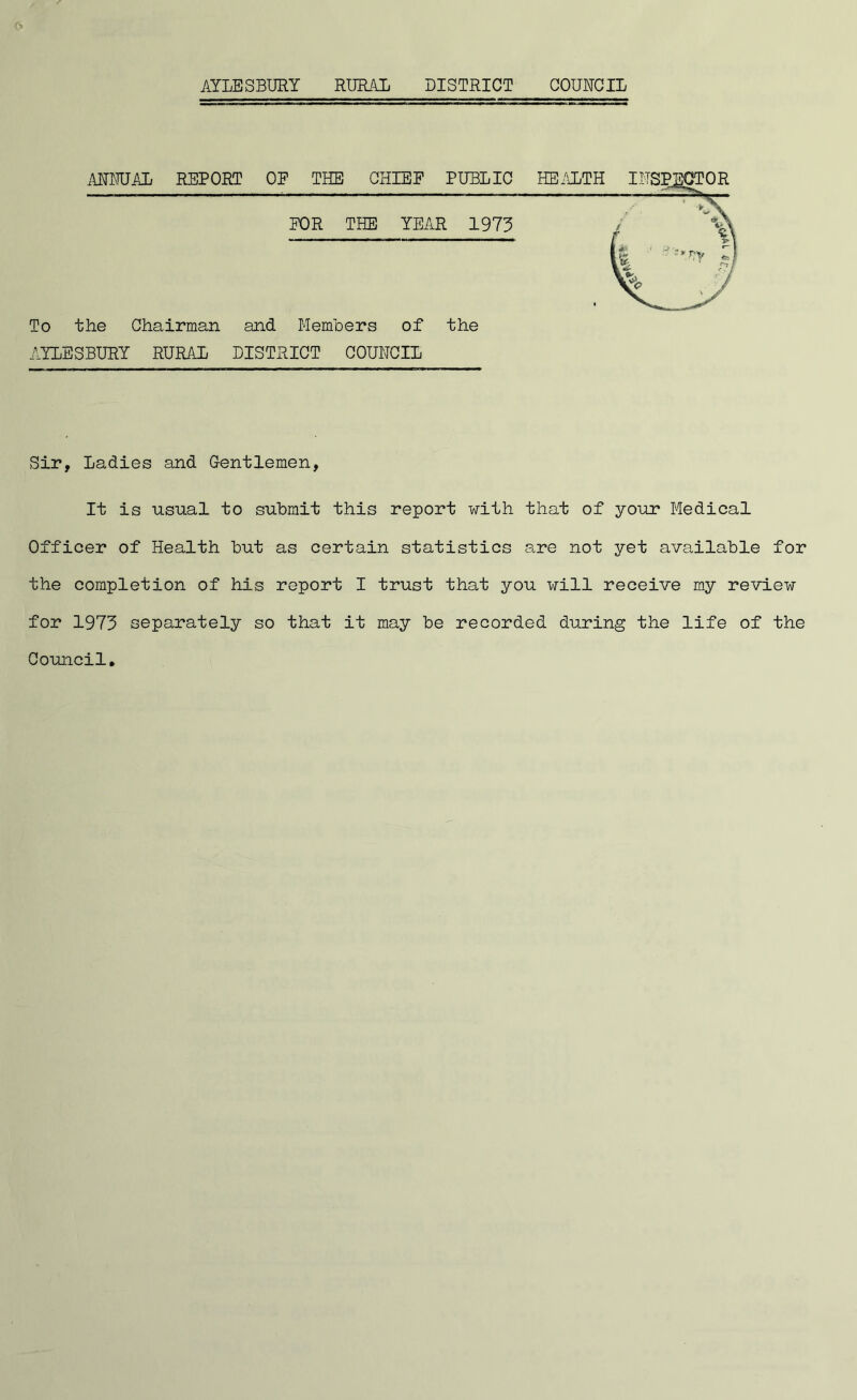 AYLESBURY RURAL DISTRICT COUNCIL To the Chairman and Members of the AYLESBURY RURAL DISTRICT COUNCIL Sir, Ladies and Gentlemen, It is usual to submit this report with that of your Medical Officer of Health but as certain statistics are not yet available for the completion of his report I trust that you will receive my review for 1973 separately so that it may be recorded during the life of the Council