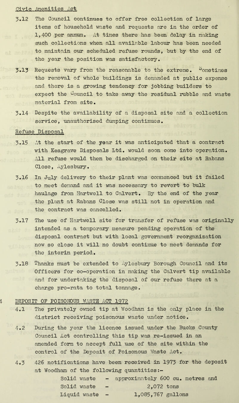 Civic .Amenities Act 3.12 The Council continues to offer free collection of large items of household waste and requests are in the order of 1,400 per annum. At times there has been delay in making such collections when all available labour has been needed to maintain our scheduled refuse rounds, but by the end of the year the position was satisfactory. 3.13 Requests vary from the reasonable to the extreme. Sometimes the removal of whole buildings is demanded at public expense and there is a growing tendency for jobbing builders to expect the Council to take away the residual rubble and waste material from site. 3.14 Despite the availability of a disposal site and a collection service, unauthorised dumping continues. Refuse Disposal 3.15 At the start of the year it was anticipated that a contract with Kesgrave Disposals Ltd. would soon come into operation. All refuse would then be discharged on their site at Rabans Close, Aylesbury. 3.16 In July delivery to their plant was commenced but it failed to meet demand and it was necessary to revert to bulk haulage from Hartwell to Calvert. By the end of the year the plant at Rabans Close was still not in operation and the contract was cancelled. 3.17 The use of Hartwell site for transfer of refuse was originally intended as a temporary measure pending operation of the disposal contract but with local government reorganization now so close it will no doubt continue to meet demands for the interim period. 3.18 Thanks must be extended to Aylesbury Borough Council and its Officers for co-operation in making the Calvert tip available and for undertaking the disposal of our refuse there at a charge pro-rata to total tonnage. DEPOSIT OF P0IS0H0US HASTE ACT 1972 4.1 The privately owned tip at Woodham is the only place in the district receiving poisonous waste under notice. 4.2 During the year the licence issued under the Bucks County Council Act controlling this tip was re-issued in an amended form to accept full use of the site within the control of the Deposit of Poisonous Waste Act. 4.3 426 notifications have been received in 1973 for the deposit at Woodham of the following quantities:- Solid waste Solid waste Liquid waste approximately 600 cu. metres and 2,072 tons 1,085,767 gallons