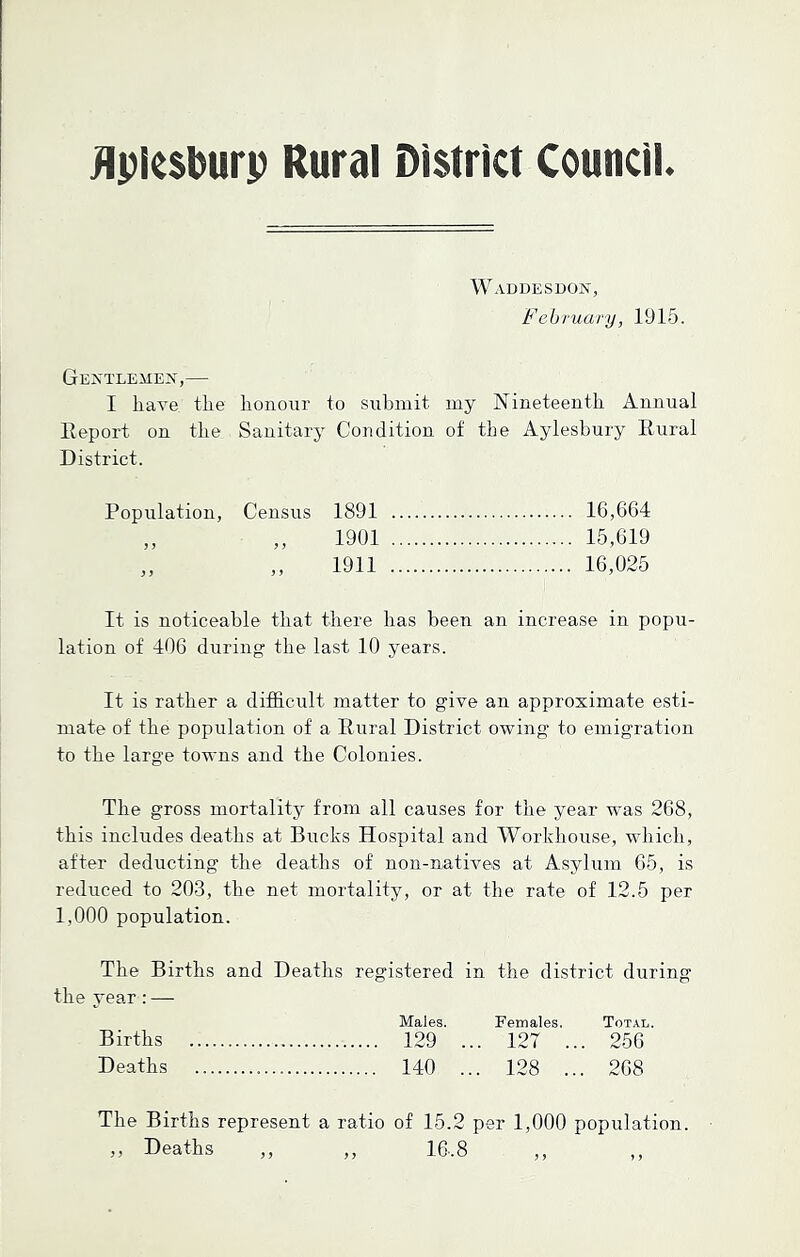 flplcsburp Rural District Council. Waddesdon, February, 1915. Gentlemen,— I have the honour to submit my Nineteenth Annual Report on the Sanitary Condition of the Aylesbury Rural District. Population, Census 1891 16,664 „ „ 1901 15,619 „ ,, 1911 16,025 It is noticeable that there has been an increase in popu- lation of 406 during the last 10 years. It is rather a difficult matter to give an approximate esti- mate of the population of a Rural District owing to emigration to the large towns and the Colonies. The gross mortality from all causes for the year wTas 268, this includes deaths at Bucks Hospital and Workhouse, which, after deducting the deaths of non-natives at Asylum 65, is reduced to 203, the net mortality, or at the rate of 12.5 per 1,000 population. The Births and Deaths registered in the district during the year : — Males. Females. Total. Births 129 ... 127 ... 256 Deaths 140 ... 128 ... 268 The Births represent a ratio of 15.2 per 1,000 population. » Deaths ,, ,, 16,8