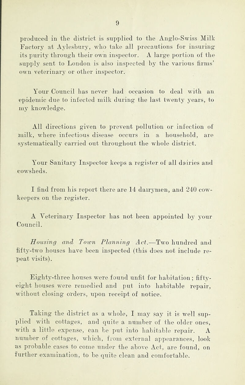 produced in the district is supplied to the Anglo-Swiss Milk Factory at Aylesbury, who take all precautions for insuring its purity through their own inspector. A large portion of the supply sent to London is also inspected by the various firms’ own veterinary or other inspector. Your Council has never had occasion to deal with an epidemic due to infected milk during the last twenty years, to my knowledge. All directions given to prevent pollution or infection of milk, where infectious disease occurs in a household, are systematically carried out throughout the whole district. Your Sanitary Inspector keeps a register of all dairies and cowsheds. I find from his report there are 14 dairymen, and 240 cow- keepers on the register. A Veterinary Inspector has not been appointed by your Council. Housing and Town Planning Act.—Two hundred and fifty-two houses have been inspected (this does not include re- peat visits). Eighty-three houses were found unfit for habitation; fifty- eight. houses were remedied and put into habitable repair, without closing orders, upon receipt of notice. Taking the district as a whole, I may say it is well sup- plied with cottages, and quite1 a number of the older ones, with a little expense, can be put into habitable repair. A number of cottages, which, from external appearances, look as probable cases to come under the above Act, are found, on further examination, to be quite clean and comfortable.