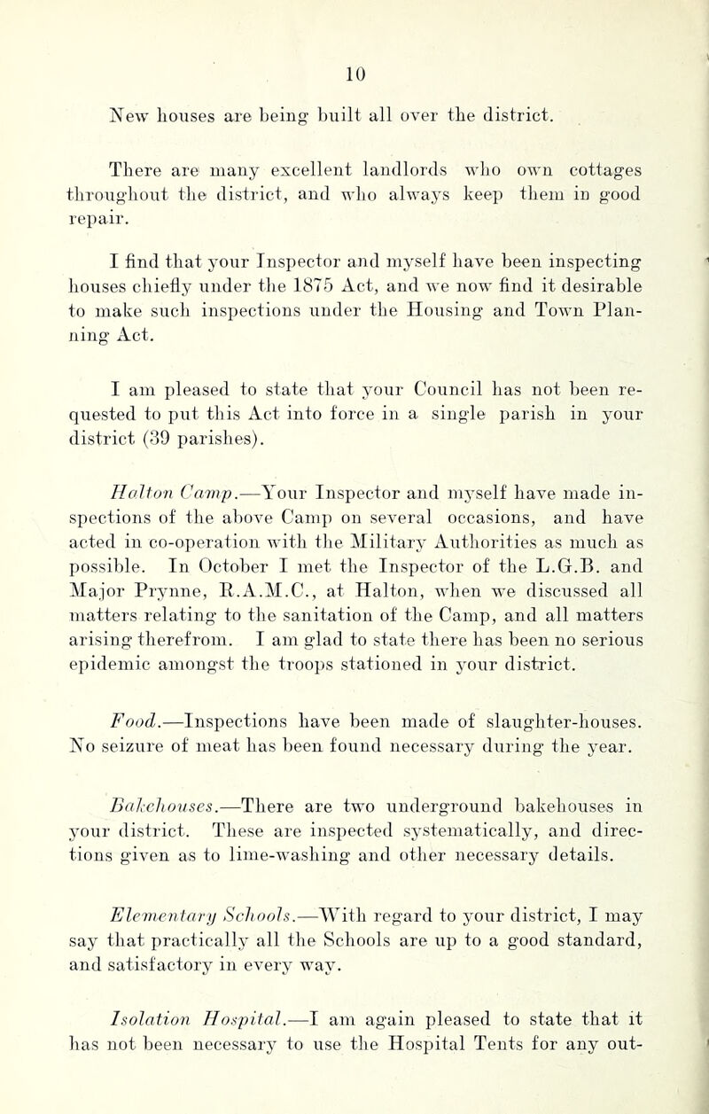 New houses are being built all over the district. There are1 many excellent landlords who own cottages throughout the district, and who always keep them in good repair. I find that your Inspector and myself have been inspecting houses chiefly under the 1875 Act, and we now find it desirable to make such inspections under the Housing and Town Plan- ning Act. I am pleased to state that your Council has not been re- quested to put this Act into force in a single parish in your district (39 parishes). Holton Camp.—Your Inspector and myself have made in- spections of the above Camp on several occasions, and have acted in co-operation with the Military Authorities as much as possible. In October I met the Inspector of the L.G.B. and Major Prynne, R.A.M.C., at Halton, when we discussed all matters relating to the sanitation of the Camp, and all matters arising therefrom. I am glad to state there has been no serious epidemic amongst the troops stationed in your district. Food.—Inspections have been made of slaughter-houses. No seizure of meat has been found necessary during the year. Bakehouses.—There are two underground bakehouses in your district. These are inspected systematically, and direc- tions given as to lime-washing and other necessary details. Elementary Schools.—With regard to your district, I may say that practically all the Schools are up to a good standard, and satisfactory in every way. Isolation Hospital.—I am again pleased to state that it lias not been necessary to use the Hospital Tents for any out-