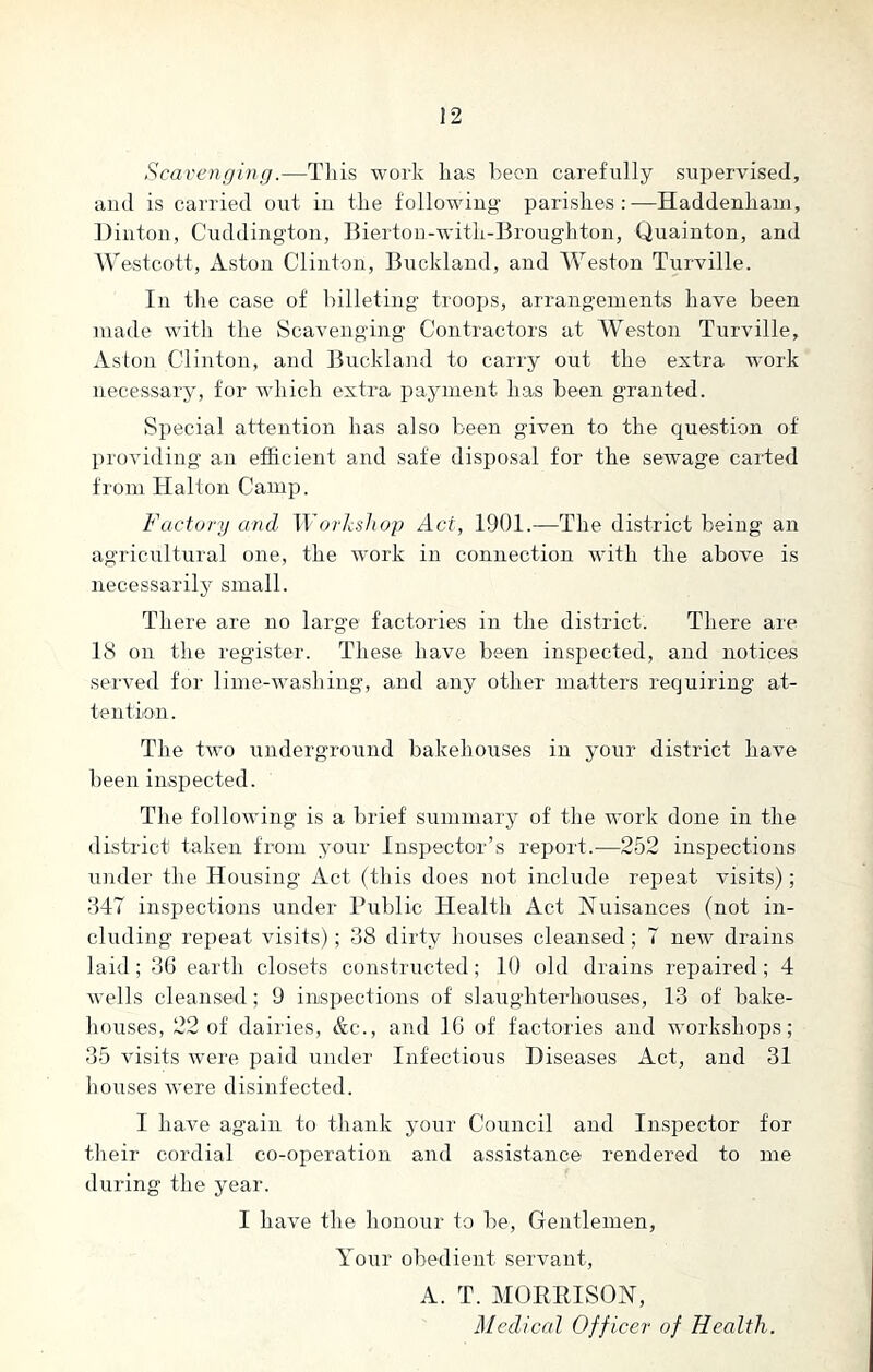 Scavenging.—This work has been carefully supervised, and is carried out in the following parishes:—Haddenhani, Dinton, Cuddington, Bierton-with-Broughton, Quainton, and Westcott, Aston Clinton, Buckland, and Weston Turville. In the case of billeting troops, arrangements have been made with the Scavenging Contractors at Weston Turville, Aston Clinton, and Buckland to carry out the extra work necessary, for which extra payment has been granted. Special attention lias also been given to the question of providing an efficient and safe disposal for the sewage carted from Halton Camp. Factory and Workshop Act, 1901.—The district being an agricultural one, the work in connection with the above is necessarily small. There are no large factories in the district. There are 18 on the register. These have been inspected, and notices served for lime-washing, and any other matters requiring at- tention . The two underground bakehouses in your district have been inspected. The following is a brief summary of the work done in the district taken from your Inspector’s report.—252 inspections under the Housing Act (this does not include repeat visits) ; 347 inspections under Public Health Act Nuisances (not in- cluding repeat visits); 38 dirty houses cleansed; 7 new drains laid ; 36 earth closets constructed; 10 old drains repaired; 4 wells cleansed; 9 inspections of slaughterhouses, 13 of bake- houses, 22 of dairies, &c., and 16 of factories and workshops; 35 visits wTere paid under Infectious Diseases Act, and 31 houses were disinfected. I have again to thank your Council and Inspector for their cordial co-operation and assistance rendered to me during the year. I have the honour to be, Gentlemen, Your obedient servant, A. T. MORRISON, Medical Officer of Health.