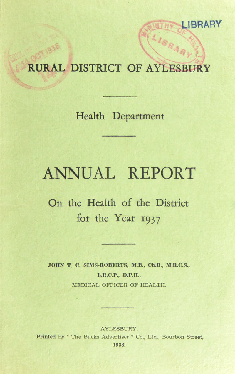 /BKwnJBRARY RURAL DISTRICT OF AYLESBURY Health Department ANNUAL REPORT On the Health of the District for the Year 1937 JOHN T. C. SIMS-ROBERTS, M.B., Cb.B., M.R.C.S., L.R.C.P., D.P.H., MEDICAL OFFICER OF HEALTH. AYLESBURY. Printed by “ The Bucks Advertiser ” Co., Ltd., Bourbon Street, 1938.