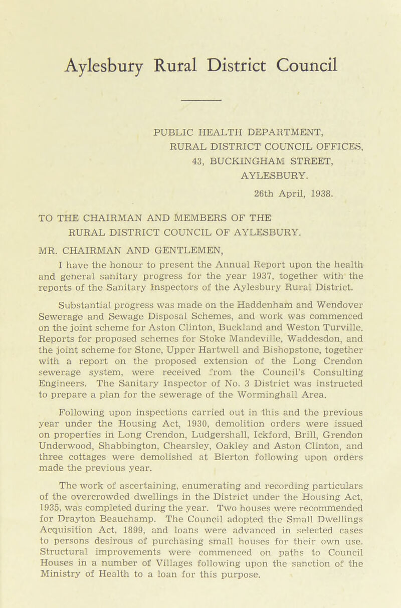Aylesbury Rural District Council PUBLIC HEALTH DEPARTMENT, RURAL DISTRICT COUNCIL OFFICES, 43, BUCKINGHAM STREET, AYLESBURY. 26th April, 1938. TO THE CHAIRMAN AND MEMBERS OF THE RURAL DISTRICT COUNCIL OF AYLESBURY. MR. CHAIRMAN AND GENTLEMEN, I have the honour to present the Annual Report upon the health and general sanitary progress for the year 1937, together with the reports of the Sanitary Inspectors of the Aylesbury Rural District. Substantial progress was made on the Haddenham and Wendover Sewerage and Sewage Disposal Schemes, and work was commenced on the joint scheme for Aston Clinton, Buckland and Weston Turville. Reports for proposed schemes for Stoke Mandeville, Waddesdon, and the joint scheme for Stone, Upper Hartwell and Bishopstone, together with a report on the proposed extension of the Long Crendon sewerage system, were received from the Council’s Consulting Engineers. The Sanitary Inspector of No. 3 District was instructed to prepare a plan for the sewerage of the Worminghall Area. Following upon inspections carried out in this and the previous year under the Housing Act, 1930, demolition orders were issued on properties in Long Crendon, Ludgershall, Ickford, Brill, Grendon Underwood, Shabbington, Chearsley, Oakley and Aston Clinton, and three cottages were demolished at Bierton following upon orders made the previous year. The work of ascertaining, enumerating and recording particulars of the overcrowded dwellings in the District under the Housing Act, 1935, was completed during the year. Two houses were recommended for Drayton Beauchamp. The Council adopted the Small Dwellings Acquisition Act, 1899, and loans were advanced in selected cases to persons desirous of purchasing small houses for their own use. Structural improvements were commenced on paths to Council Houses in a number of Villages following upon the sanction of the Ministry of Health to a loan for this purpose.