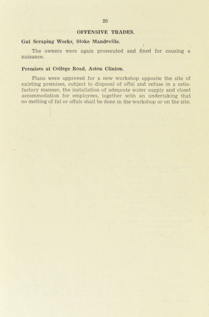 OFFENSIVE TRADES. Gut Scraping Works, Stoke Mandeville. The owners were again prosecuted and fined for causing a nuisance. Premises at College Road, Aston Clinton. Plans were approved for a new workshop opposite the site of existing premises, subject to disposal of offal and refuse in a satis- factory manner, the installation of adequate water supply and closet accommodation for employees, together with an undertaking that no melting of fat or offals shall be done in the workshop or on the site.