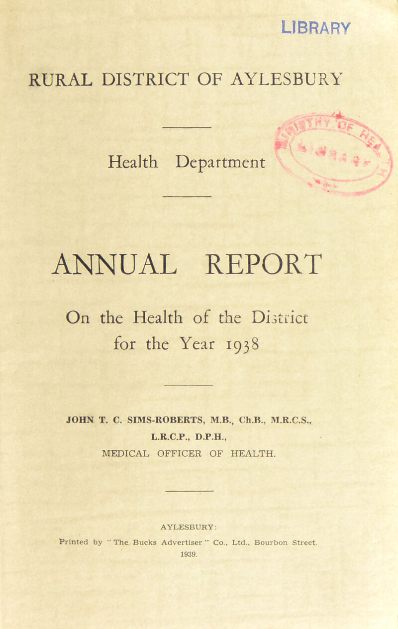 LIBRARY RURAL DISTRICT OF AYLESBURY Health Department ANNUAL REPORT On the Health of the District for the Year 1938 JOHN T. C. SIMS-ROBERTS, M.B., Ch.B., M.R.C.S., L.R.C.P., D.P.H., MEDICAL OFFICER OF HEALTH. AYLESBURY: Printed by  The Bucks Advertiser ” Co.. Ltd., Bourbon Street. 1939.