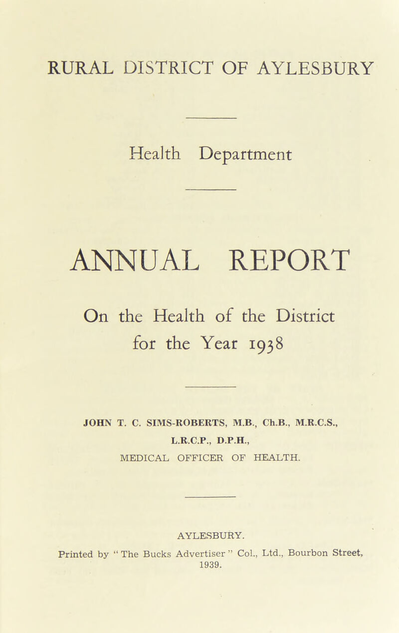 RURAL DISTRICT OF AYLESBURY Health Department ANNUAL REPORT On the Health of the District for the Year 1938 JOHN T. C. SIMS-ROBERTS, M.B., Ch.B., M.R.C.S., L.R.C.P., D.P.H., MEDICAL OFFICER OF HEALTH. AYLESBURY. Printed by “ The Bucks Advertiser ” Col., Ltd., Bourbon Street, 1939.