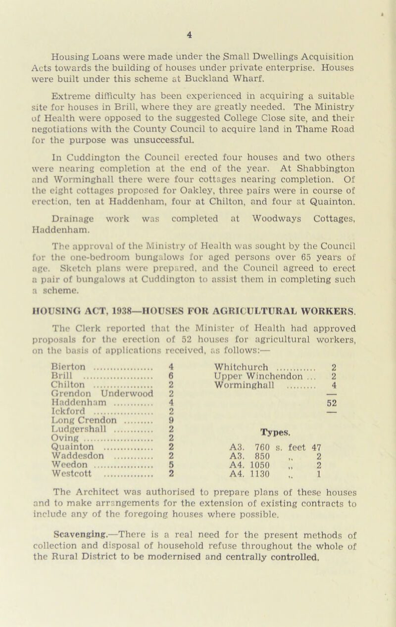 Housing Loans were made under the Small Dwellings Acquisition Acts towards the building of houses under private enterprise. Houses were built under this scheme at Buckland Wharf. Extreme difficulty has been experienced in acquiring a suitable site for houses in Brill, where they are greatly needed. The Ministry of Health were opposed to the suggested College Close site, and their negotiations with the County Council to acquire land in Thame Road for the purpose was unsuccessful. In Cuddington the Council erected four houses and two others were nearing completion at the end of the year. At Shabbington and Worminghall there were four cottages nearing completion. Of the eight cottages proposed for Oakley, three pairs were in course of erection, ten at Haddenham, four at Chilton, and four at Quainton. Drainage work was completed at Woodways Cottages, Haddenham. The approval of the Ministry of Health was sought by the Council for the one-bedroom bungalows for aged persons over 65 years of age. Sketch plans were prepared, and the Council agreed to erect a pair of bungalows at Cuddington to assist them in completing such a scheme. HOUSING ACT, 1938—HOUSES FOR AGRICULTURAL WORKERS. The Clerk reported that the Minister of Health had approved proposals for the erection of 52 houses for agricultural workers, on the basis of applications received, as follows:— Bierton 4 Brill 6 Chilton 2 Grendon Underwood 2 Haddenham 4 Ickford 2 Long Crendon 9 Ludgershall 2 Oving 2 Quainton 2 Waddesdon 2 Weedon 5 Westcott 2 Whitchurch 2 Upper Winchendon ... 2 Worminghall 4 Types. A3. 760 s. feet 47 A3. 850 ,. 2 A4. 1050 „ 2 A4. 1130 ,. 1 The Architect was authorised to prepare plans of these houses and to make arrangements for the extension of existing contracts to include any of the foregoing houses where possible. Scavenging.—There is a real need for the present methods of collection and disposal of household refuse throughout the whole of the Rural District to be modernised and centrally controlled.