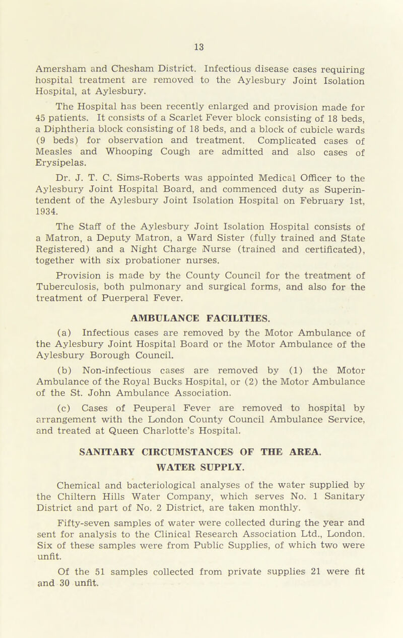 Amersham and Chesham District. Infectious disease cases requiring hospital treatment are removed to the Aylesbury Joint Isolation Hospital, at Aylesbury. The Hospital has been recently enlarged and provision made for 45 patients. It consists of a Scarlet Fever block consisting of 18 beds, a Diphtheria block consisting of 18 beds, and a block of cubicle wards (9 beds) for observation and treatment. Complicated cases of Measles and Whooping Cough are admitted and also cases of Erysipelas. Dr. J. T. C. Sims-Roberts was appointed Medical Officer to the Aylesbury Joint Hospital Board, and commenced duty as Superin- tendent of the Aylesbury Joint Isolation Hospital on February 1st, 1934. The Staff of the Aylesbury Joint Isolation Hospital consists of a Matron, a Deputy Matron, a Ward Sister (fully trained and State Registered) and a Night Charge Nurse (trained and certificated), together with six probationer nurses. Provision is made by the County Council for the treatment of Tuberculosis, both pulmonary and surgical forms, and also for the treatment of Puerperal Fever. AMBULANCE FACILITIES. (a) Infectious cases are removed by the Motor Ambulance of the Aylesbury Joint Hospital Board or the Motor Ambulance of the Aylesbury Borough Council. (b) Non-infectious cases are removed by (1) the Motor Ambulance of the Royal Bucks Hospital, or (2) the Motor Ambulance of the St. John Ambulance Association. (c) Cases of Peuperal Fever are removed to hospital by arrangement with the London County Council Ambulance Service, and treated at Queen Charlotte’s Hospital. SANITARY CIRCUMSTANCES OF THE AREA. WATER SUPPLY. Chemical and bacteriological analyses of the water supplied by the Chiltern Hills Water Company, which serves No. 1 Sanitary District and part of No. 2 District, are taken monthly. Fifty-seven samples of water were collected during the year and sent for analysis to the Clinical Research Association Ltd., London. Six of these samples were from Public Supplies, of which two were unfit. Of the 51 samples collected from private supplies 21 were fit and 30 unfit.