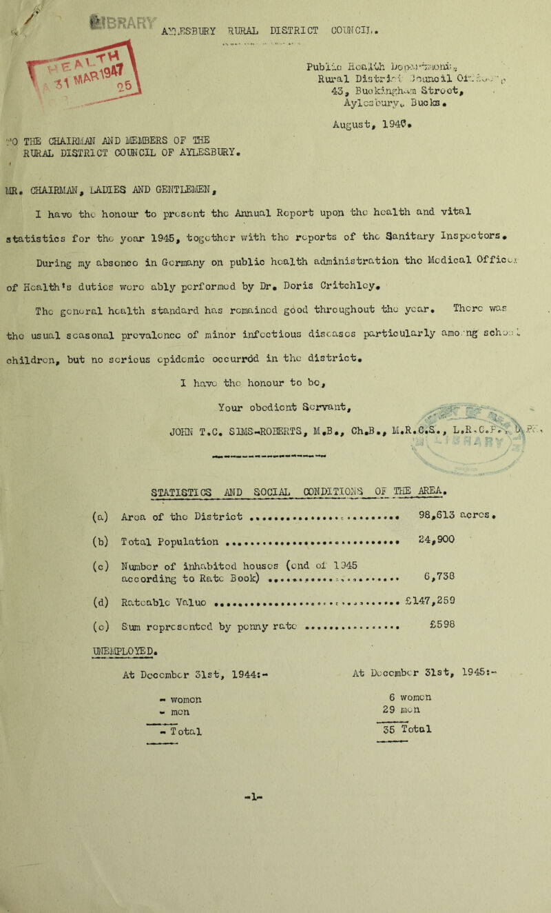 W ^ ® AYjES'BUR.Y RURAL DISTRICT COUMCIL T rp e ►L.fljf \ o Health Department «*V tlU^e\ Rural District :)ounoll Otri&oo-p • 43, Buckingham Street, Aylesbury^, Bucks* August, 194U. TO THE CHAIRMAN AND MEMBERS OF THE RURAL DISTRICT COUNCIL OF AYLESBURY• ♦ MR. CHAIRMAN, LADIES AND GENTLEMEN, I have the honour to present the Annual Report upon the health and vital statistics for the year 1945, together with the reports of the Sanitary Inspectors, During my absence in Germany on public health administration the Medical Office/, of Health^ duties were ably performed by Dr. Doris Critchley. The general health standard has remained good throughout the year. There was the usual seasonal prevalence of minor infectious diseases particularly amo ng sche:w children, but no serious epidemic occurrdd in the district. I have the honour to be. Your obedient Servant, -p- - . ■ l,, - JOHN T.C. S IMS -ROBERT S, M.B., Ch.B., M.R.C.S., L.R.C.fV,: % ’ _ ??*■• \ ‘ • STATISTICS AND SOCIAL CONDITIONS OF THE AREA. (a) Aroa of the District 98,613 acres. (b) Total Population • 24,900 (c) Number of inhabited houses (end of 1945 according to Rate Book) 6,738 (d) Rateable Valuo •••••••»••••.••••<>*• s »...•••»• • £147,259 (c.) Sum represented by penny rate • £598 UNEMPLOYED. At December 31st, 1944:- At December 31st, 1945:- — women 6 women «. men 29 men TYotal 35 Total 1