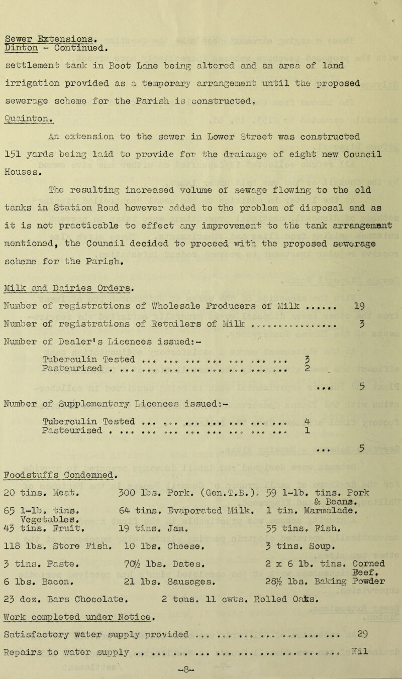 Sewer Extensions, Dinton - Continued« settlement tanlr in Boot Lane being altered and an area of land irrigation provided as a temporary arrangement until tlie proposed sev/erage scheme for the Parish is constructed» Quainton, im extension to the sev/er in Lower Street v/as constructed 151 yards being laid to iprovide for the drainage of eight nev; Council Houses. The resulting increo,sed volume of seY/ago floY/ing to the old tanks in Station Road however added to the problem of disposal and as it is not practicable to effect ccny improvement to the tank arrangemant mentioned, the Council decided to proceed Y/ith the proposed sewerage scheme for the Parish. Milk and Dairies Orders. Humber of registrations of Wholesale Producers of Milk ...... Humber of registrations of Retailers of Milk ................ Humber of Dealer's Licences issueds- Tuberculin Tested ... ... ... ... ... ... ... 5 PcA.steurrsed . ... ... .o. ... ... ... ... ... P # # # Humber of Supplementary Licences issued^- Tuberculin Tested ... Pasteurrsed . ... ... ... ... ... ... 0 0 n 4 1 19 5 5 5 Foodstuffs Condemned. 20 tins. Meat. 500 lbs. Pork. (Gen.T.B.) 65 l~lb. tins. 64 tins. Evaporated Milk. Vegetables. 43 tins. Fruit, 19 tins. Jam. 118 lbs. Store Fish. 10 lbs. Cheese. 3 tins. Paste, 70/z lbs. Dates, 6 lbs. Bacon. 21 lbs. Sausages. 23 doz. Bars Chocolate. 2 tons. 11 cY/ts. Vifork completed under Hotice, Satisfactory water supply provided ... ... ... Repairs to Y/ater supply ,. ... . ... f 59 1-lb, tins. Pork & Beans. 1 tin. Marmalade, 55 tins. Fish, 3 tins. Soup. 2 X 6 lb, tins. Corned Beef, 2&/2 lbs, Boking Powder Rolled Oaks, 0O& O V 9 0 0 0 000 29 0 0 0 000 Hil