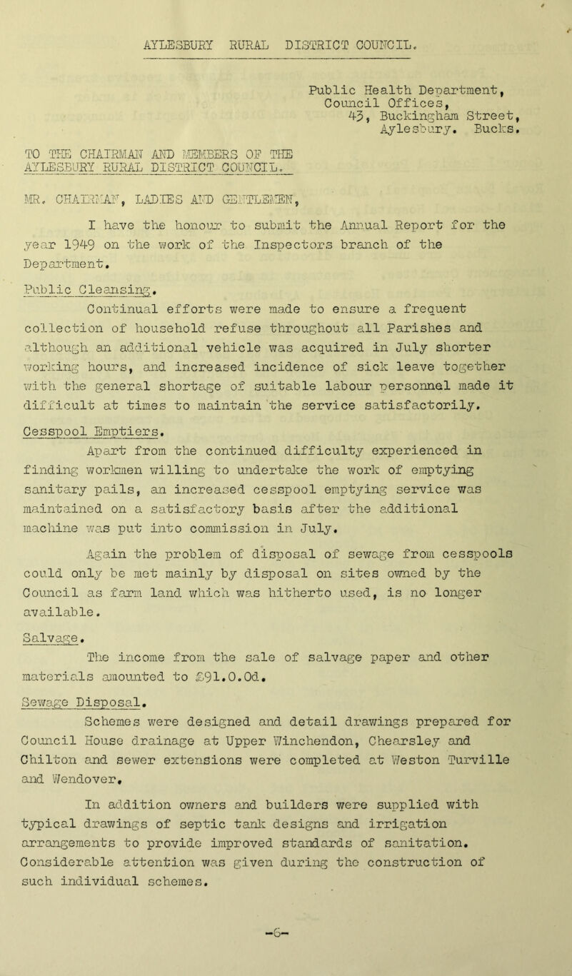 Public Health Department, Council Offices, 43, Buckingham Street Ayle sbury• Bucks TO THE CHAIRMAN AND MEMBERS OR THE AYLESBURY RURAL DISTRICT COUNCIL, MR. CHAIRMAN, LADIES AND GENTLEMEN, I have the honour to submit the Annual Report for the year 1949 on the work of the Inspectors branch of the Department. Public Cleansing. Continual efforts were made to ensure a frequent collection of household refuse throughout all Parishes and although an additional vehicle was acquired in July shorter working hours, and increased incidence of sick leave together with the general shortage of suitable labour personnel made it difficult at times to maintain the service satisfactorily. Cesspool Emptiers. Apart from the continued difficulty experienced in finding workmen willing to undertake the work of emptying sanitary pails, an increased cesspool emptying service was maintained on a satisfactory basis after the additional machine was put into commission in July. Again the problem of disToosal of sewage from cesspools could only be met mainly by disposal on sites owned by the Council as farm land which was hitherto used, is no longer available. Salvage. The income from the sale of salvage paper and other materials amounted to £91*0.0d# Sewage Disposal. Schemes were designed and detail drawings prepared for Council House drainage at Upper Winchendon, Chearsley and Chilton and sewer extensions were completed at Weston Turville and Wendover* In addition owners and builders were supplied with typical drawings of septic tank designs and irrigation arrangements to provide improved standards of sanitation. Considerable attention was given during the construction of such individual schemes.