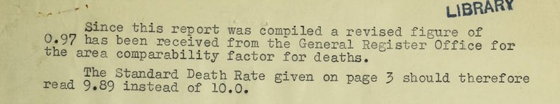 UBRM« n an u^nc? ^is rePort was compiled a revised figure of u.y/ has been received from the General Register Office for the area comparability factor for deaths. , £h^tandarG Death Rate given on page 3 should therefore