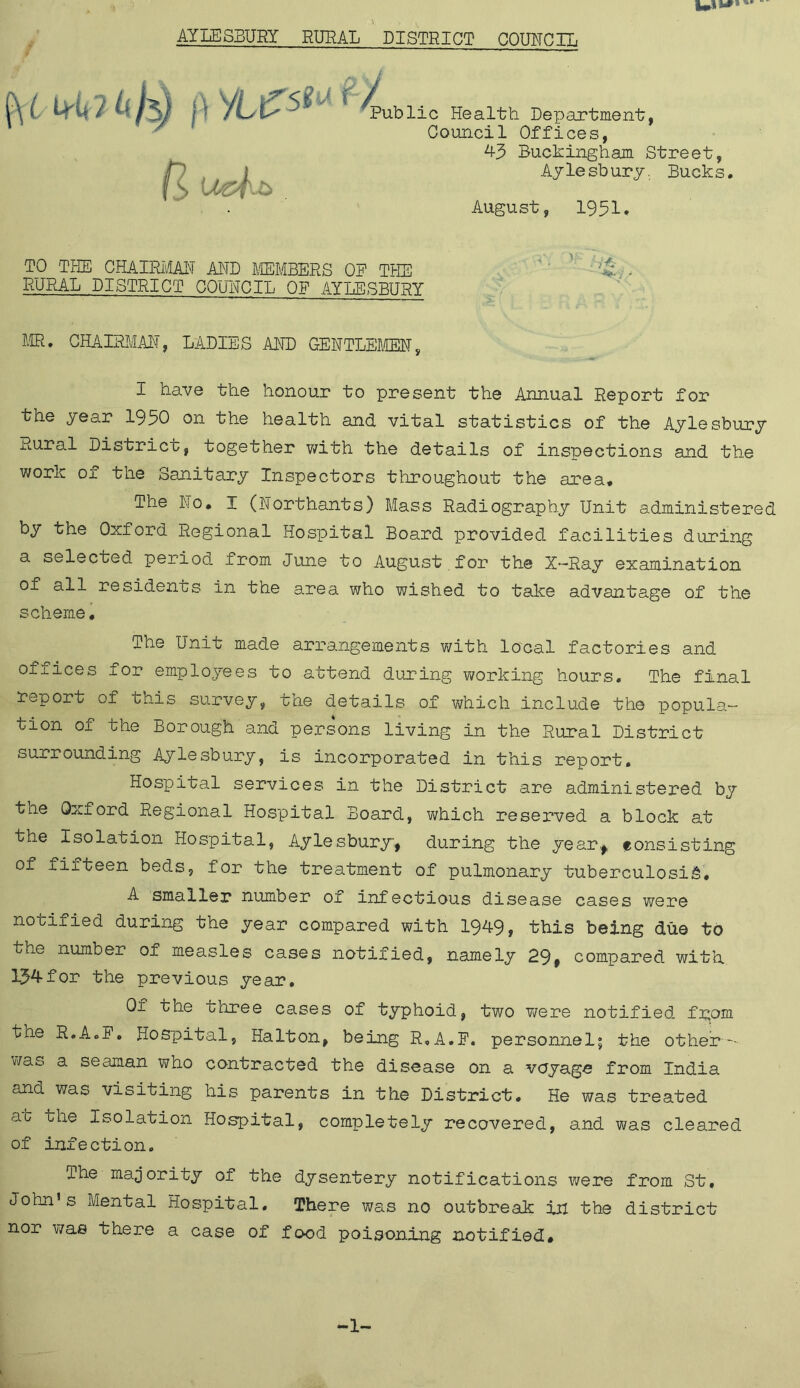 AYLESBURY RURAL DISTRICT COUNCIL ft VLtfsW r % U&f.b Public Health. Department, Council Offices, 43 Buckingham Street, Aylesbury. Bucks. August, 1951* TO THE CHAIRMAN AND MEMBERS OF THE A . RURAL DISTRICT COUNCIL OF AYLESBURY MR. CHAIRMAN, LADIES AND GENTLEMEN, I have the honour to present the Annual Report for the year 1930 on the health and vital statistics of the Aylesbury xi.ural District, together with the details of inspections and the work of the Sanitary Inspectors throughout the area* The No. I (Northants) Mass Radiography Unit administered by the Oxford Regional Hospital Board provided facilities during a selected period from June to August for the X-Ray examination of all residents in the area who wished to take advantage of the scheme. The Unit made arrangements with local factories and offices for employees to attend during working hours. The final report of this survey, the details of which include the popula- tion of the Borough and persons living in the Rural District surrounding Aylesbury, is incorporated in this report. Hospital services in the District are administered by the Oxford Regional Hospital Board, which reserved a block at the Isolation Hospital, Aylesbury, during the year., consisting of fifteen beds, for the treatment of pulmonary tuberculosis. A smaller number of infectious disease cases were notified during the year compared with 1949, this being due to the number of measles cases notified, namely 29» compared with 134for the previous year. Of the three cases of typhoid, two were notified from tne R.AoF. Hospital, Ha It on, being R.A.F. personnel; the other - was a seaman who contracted the disease on a voyage from India and was visiting his parents in the District. He was treated at the Isolation Hospital, completely recovered, and was cleared of infection. The majority of the dysentery notifications were from St, John’s Mental Hospital. There was no outbreak in the district nor was there a case of food poisoning notified*
