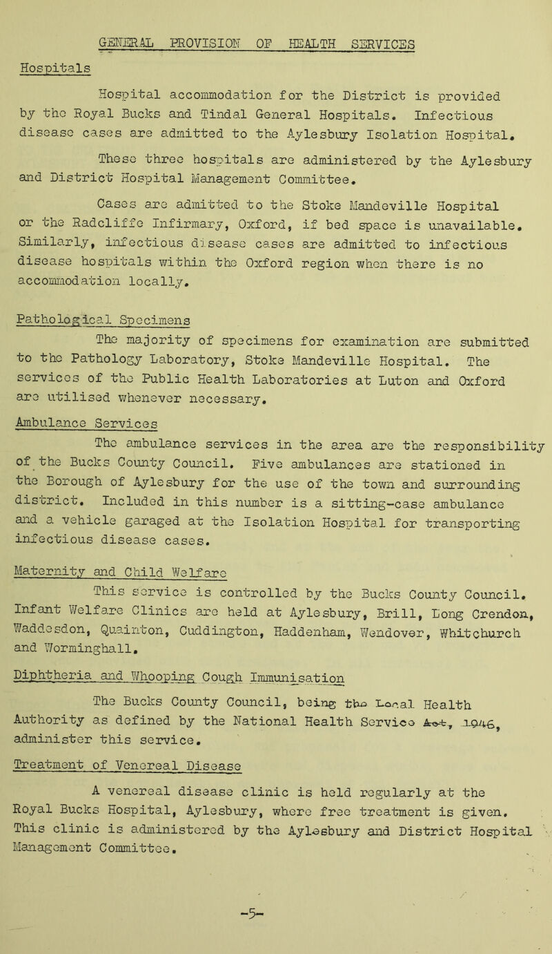 GENERAL PROVISION OF HEALTH SERVICES Hospitals Hospital accommodation for the District is provided by the Royal Bucks and Tindal General Hospitals, Infectious disease cases are admitted to the Aylesbury Isolation Hospital, These three hospitals are administered by the Aylesbury and District Hospital Management Committee. Cases are admitted to the Stoke Handeville Hospital or the Radcliffe Infirmary, Oxford, if bed spa.ce is unavailable. Similarly, infectious disease cases are admitted to infectious disease hospitals within the Oxford region when there is no accommodation locally. Pathological Specimens The majority of specimens for examination are submitted to the Pathology Laboratory, Stoke Mandeville Hospital. The services of the Public Health Laboratories at Luton and Oxford are utilised whenever necessary. Ambulance Services The ambulance services in the area are the responsibility of the Bucks County Council, Five ambulances are stationed in the Borough of Aylesbury for the use of the town and surrounding district. Included in this number is a sitting-case ambulance and a vehicle garaged at the Isolation Hospital for transporting infectious disease cases. Maternity and Child Welfare This service is controlled by the Bucks County Council. Infant Welfare Clinics are held at Aylesbury, Brill, Long Crendon, Waddesdon, Quainton, Cuddington, Haddenham, Wendover, Whitchurch and Worminghall, Diphtheria and Whooping Cough Immunisation The Bucks County Council, being tho Lor*al Health Authority as defined by the National Health Service administer this service. Treatment of Venereal Disease A venereal disease clinic is held regularly at the Royal Bucks Hospital, Aylesbury, where free treatment is given. This clinic is administered by the Aylasbury and District Hospital Management Committee, -5-