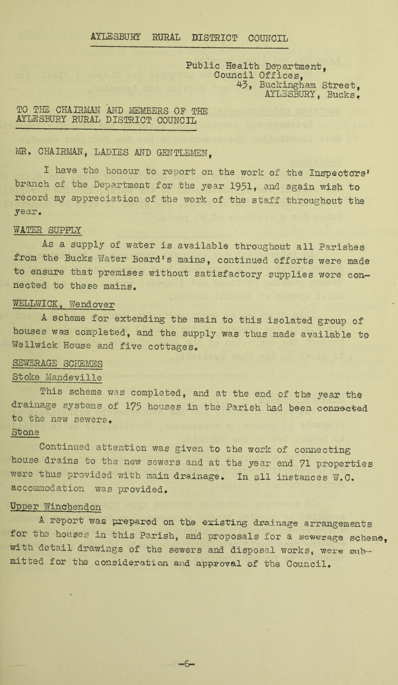 Public Health Department, Council Offices, 43, Buckingham Street, AYLESBURY, Bucks# TO THE CHAIRMAN AND MEMBERS OP THE AYLESBURY RURAL DISTRICT COUNCIL MR. CHAIRMAN, LADIES AND GENTLEMEN, I have the honour to report on the work of the Inspectors3 branch of the Department for the year 1951, and again wish to record my appreciation of the work of the staff throughout the year. WATER SUPPLY As a supply of water is available throughout all Parishes from the Bucks Water Board's mains, continued efforts were made to ensure that premises without satisfactory supplies were con- nected to these mains. WELLWICK, We nd ov er A scheme for extending the main to this isolated group of houses was completed, and the supply was thus made available to Wellwick House and five cottages. SEWERAGE SCHEMES Stoke Mandeville This scheme was completed, and at the end of the year the drainage systems of 175 houses in the Parish had been connected to the new sewers. Stone Continued attention was given to the work of connecting house drains to the new sewers and at the year end 71 properties were thus provided with main drainage. In all instances W.C. accommodation was provided. Upper Winchendon A, report was prepared on the existing drainage arrangements for the houses in this Parish, and proposals for a sewerage scheme, with detail drawings of the sewers and disposal works, were sub- mitted for the consideration and approval of the Council. —6—