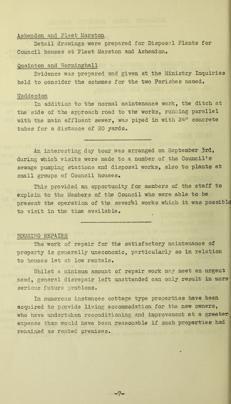 Ashendon and Fleet Marston Detail drawings were prepared for Disposal Plants for Council houses at Fleet Marston and Ashendon. Quainton and Wormingha11 Evidence was prepared and given at the Ministry Inquiries held to consider the schemes for the two Parishes named, Waddesdon In addition to the normal maintenance work, the ditch at the side of the approach road to the works, running parallel with the main effluent sewer, was piped in with 24” concrete tubes for a distance of 20 yards. An interesting day tour was arranged on September 3rd, during which visits were made to a number of the Council’s sewage pumping stations and disposal works, also to plants at small groups of Council houses# This provided an opportunity for members of the staff to explain to the Members of the Council who were able to be present the operation of the several works which it was possible to visit in the time available. HOUSING REPAIRS The work of repair for the satisfactory maintenance of property is generally uneconomic, particularly so in relation to houses let at low rentals. Whilst a minimum amount of repair work may meet an urgent need, general disrepair left unattended can only result in more serious future problems. In numerous instances cottage type properties have been acquired to provide living accommodation for the new owners, who have undertaken reconditioning and improvement at a greater expense than would have been reasonable if such properties had remained as rented premises. -7-