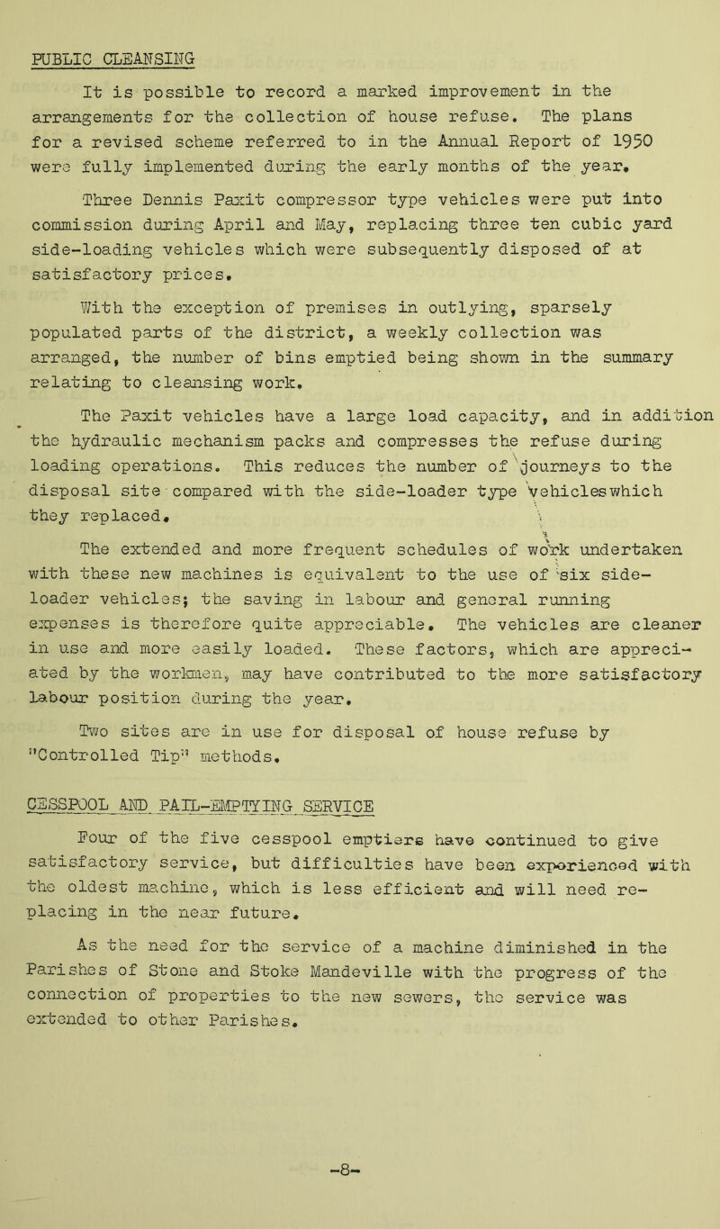 PUBLIC CLEANSING It is possible to record a marked improvement in the arrangements for the collection of house refuse. The plans for a revised scheme referred to in the Annual Report of 1950 were fully implemented during the early months of the year* Three Dennis Paxit compressor type vehicles were put into commission during April and May, replacing three ten cubic yard side-loading vehicles which were subsequently disposed of at satisfactory prices* With the exception of premises in outlying, sparsely populated parts of the district, a weekly collection was arranged, the number of bins emptied being shown in the summary relating to cleansing work. The Paxit vehicles have a large load capacity, and in addition the hydraulic mechanism packs and compresses the refuse during loading operations. This reduces the number of '{journeys to the disposal site compared with the side-loader type Vehicles which they replaced* \ % The extended and more frequent schedules of wo'rk undertaken with these new machines is equivalent to the use of 'six side- loader vehicles; the saving in labour and general running expenses is therefore quite appreciable* The vehicles are cleaner in use and more easily loaded. These factors, which are appreci- ated by the workmen, may have contributed to the more satisfactory labour position during the year. Two sites are in use for disposal of house refuse by '’Controlled Tip methods, CESSPOOL AND PAIL-EMPTYING SERVICE Pour of the five cesspool emptier© have continued to give satisfactory service, but difficulties have been exporienoed with the oldest machine, which is less efficient and. will need re- placing in the near future. As the need for the service of a machine diminished in the Parishes of Stone and Stoke Mandeville with the progress of the connection of properties to the new sewers, the service was extended to other Parishes, -8-