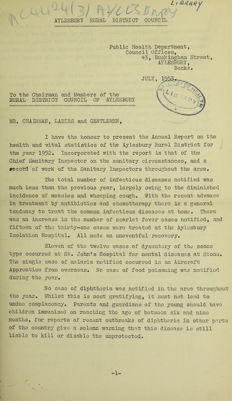 L i /o AYLESBURY RURAL DISTRICT COUNCIL Public Health Department, Council Offices, To the Chairman and Members of the RURAL DISTRICT COUNCIL OP AYLESBURY MR0 CHAIRMAN, LADIES and GENTLEMEN, I have the honour to present the Annual Report on the health and vital statistics of the Aylesbury Rural District for the year 1952. Incorporated with the report is that of the Chief Sanitary Inspector on the sanitary circumstances, and a record of work of the Sanitary Inspectors throughout the area. The total number of infectious diseases notified was much less than the previous year, largely owing to the diminished incidence of measles and whooping cough. With the recent advance in treatment by antibiotics and chemotherapy there is a general tendency to treat the common infectious diseases at home. There was an increase in the number of scarlet fever cases notified, and fifteen of the thirty-one cases were treated at the Aylesbury Isolation Hospital, All made an uneventful recovery. Eleven of the twelve cases of dysentery of the sonne type occurred at St. John’s Hospital for mental diseases at Stone, The single case of malaria notified occurred in an Aircraft Apprentice from overseas. No case of food poisoning was notified during the year. No case of diphtheria was notified in the area throughout the year. Whilst this is most gratifying, it must not lead to undue complacency. Parents and guardians of the young should have children immunised on reaching the age of between six and nine months, for reports of recent outbreaks of diphtheria in other pa.rts of the country give a solemn warning that this disease is still liable to kill or disable the unprotected. 45? Buckingham Street, AYLESBURY, Buck s• -1-