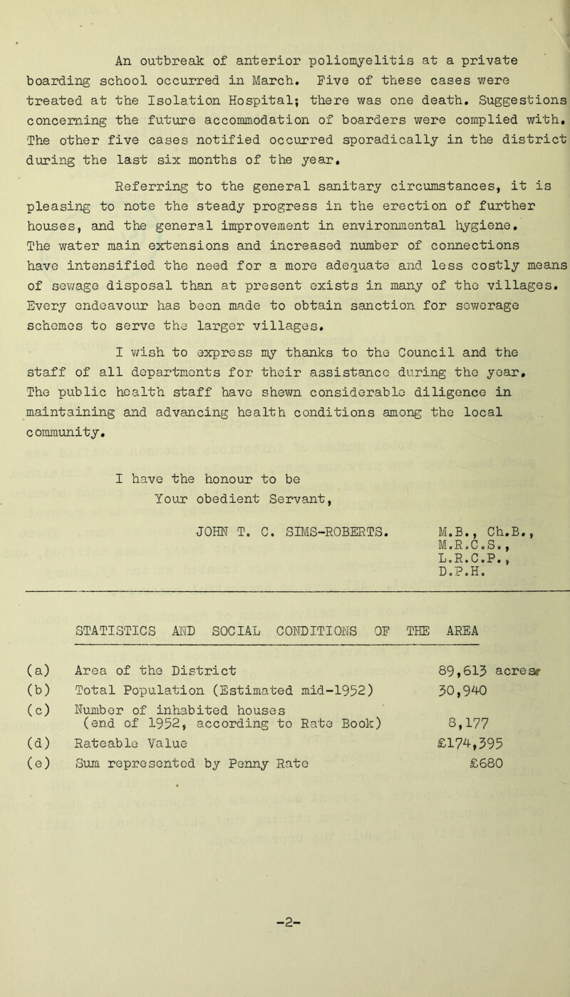 An outbreak of anterior poliomyelitis at a private boarding school occurred in March. Five of these cases were treated at the Isolation Hospital; there was one death. Suggestions concerning the future accommodation of boarders were complied with. The other five cases notified occurred sporadically in the district during the last six months of the year. Referring to the general sanitary circumstances, it is pleasing to note the steady progress in the erection of further houses, and the general improvement in environmental hygiene. The water main extensions and increased number of connections have intensified the need for a more adequate and less costly means of sewage disposal than at present exists in many of the villages. Every endeavour has been made to obtain sanction for sewerage schemes to serve the larger villages. I v/ish to express my thanks to the Council and the staff of all departments for their assistance during the year. The public health staff have shewn considerable diligence in maintaining and advancing health conditions among the local community. I have the honour to be Your obedient Servant, JOHN T„ C. SIMS-ROBERTS. M.B., Ch.B., M0R0C0S0, L o Ro C oP., DoPoH. STATISTICS AND SOCIAL CONDITIONS OF THE AREA (a) Area of the District (b) Total Population (Estimated mid-1952) (c) Number of inhabited houses (end of 1952, according to Rate Book) (d) Rateable Value (e) Sum represented by Penny Rate 89,613 acres* 30,940 8,177 £174,395 £680 -2-