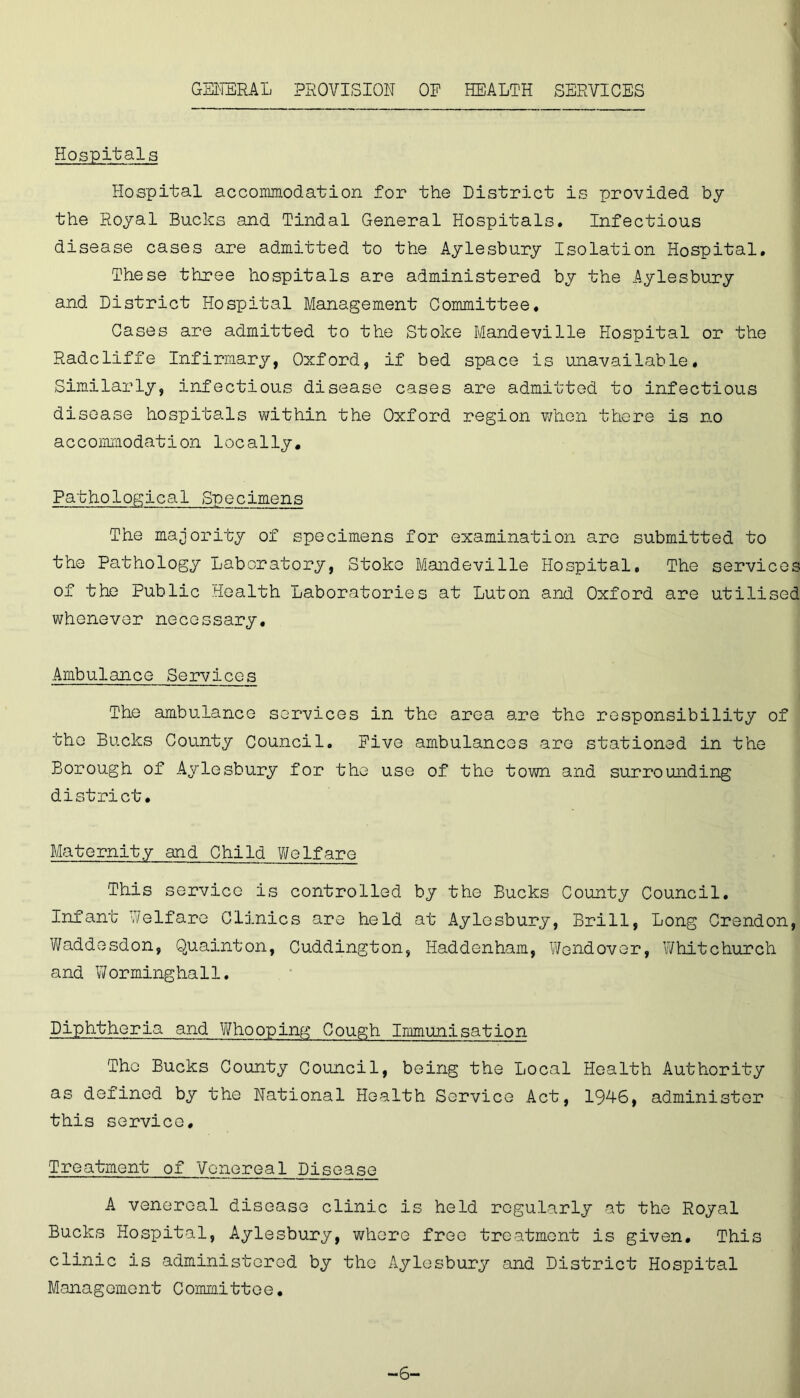 GENERAL PROVISION OF HEALTH SERVICES Hospitals Hospital accommodation for the District is provided by the Royal Bucks and Tindal General Hospitals. Infectious disease cases are admitted to the Aylesbury Isolation Hospital. These three hospitals are administered by the Aylesbury and District Hospital Management Committee. Cases are admitted to the Stoke Mandeville Hospital or the Radcliffe Infirmary, Oxford, if bed space is unavailable. Similarly, infectious disease cases are admitted to infectious disease hospitals within the Oxford region when there is no accommodation locally. Pathological Specimens The majority of specimens for examination are submitted to the Pathology Laboratory, Stoko Mandeville Hospital, The services of the Public Health Laboratories at Luton and Oxford are utilised whenever necessary. Ambulance Services The ambulance services in the area are the responsibility of the Bucks County Council. Five ambulances are stationed in the Borough of Aylesbury for the use of the town and surrounding district. Maternity and Child Welfare This service is controlled by the Bucks County Council. Infant Welfare Clinics are held at Aylesbury, Brill, Long Crendon, Waddesdon, Quainton, Cuddington, Haddenham, Wendover, Whitchurch and Worminghall. Diphtheria and Whooping Cough Immunisation The Bucks County Council, being the Local Health Authority as defined by the National Health Service Act, 1946, administer this service. Treatment of Venereal Disease A venereal disease clinic is held regularly at the Royal Bucks Hospital, Aylesbury, where free treatment is given. This clinic is administered by the Aylesbury and District Hospital Management Committee. -6-